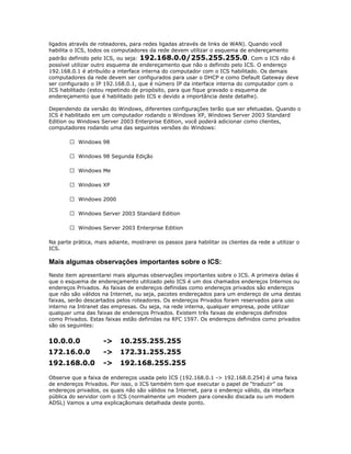 ligados através de roteadores, para redes ligadas através de links de WAN). Quando você
habilita o ICS, todos os computadores da rede devem utilizar o esquema de endereçamento

padrão definido pelo ICS, ou seja: 192.168.0.0/255.255.255.0 . Com o ICS não é
possível utilizar outro esquema de endereçamento que não o definido pelo ICS. O endereço
192.168.0.1 é atribuído a interface interna do computador com o ICS habilitado. Os demais
computadores da rede devem ser configurados para usar o DHCP e como Default Gateway deve
ser configurado o IP 192.168.0.1, que é número IP da interface interna do computador com o
ICS habilitado (estou repetindo de propósito, para que fique gravado o esquema de
endereçamento que é habilitado pelo ICS e devido a importância deste detalhe).
Dependendo da versão do Windows, diferentes configurações terão que ser efetuadas. Quando o
ICS é habilitado em um computador rodando o Windows XP, Windows Server 2003 Standard
Edition ou Windows Server 2003 Enterprise Edition, você poderá adicionar como clientes,
computadores rodando uma das seguintes versões do Windows:
 Windows 98
 Windows 98 Segunda Edição
 Windows Me
 Windows XP
 Windows 2000
 Windows Server 2003 Standard Edition
 Windows Server 2003 Enterprise Edition
Na parte prática, mais adiante, mostrarei os passos para habilitar os clientes da rede a utilizar o
ICS.

Mais algumas observações importantes sobre o ICS:
Neste item apresentarei mais algumas observações importantes sobre o ICS. A primeira delas é
que o esquema de endereçamento utilizado pelo ICS é um dos chamados endereços Internos ou
endereços Privados. As faixas de endereços definidas como endereços privados são endereços
que não são válidos na Internet, ou seja, pacotes endereçados para um endereço de uma destas
faixas, serão descartados pelos roteadores. Os endereços Privados foram reservados para uso
interno na Intranet das empresas. Ou seja, na rede interna, qualquer empresa, pode utilizar
qualquer uma das faixas de endereços Privados. Existem três faixas de endereços definidos
como Privados. Estas faixas estão definidas na RFC 1597. Os endereços definidos como privados
são os seguintes:

10.0.0.0

->

10.255.255.255

172.16.0.0

->

172.31.255.255

192.168.0.0

->

192.168.255.255

Observe que a faixa de endereços usada pelo ICS (192.168.0.1 -> 192.168.0.254) é uma faixa
de endereços Privados. Por isso, o ICS também tem que executar o papel de “traduzir” os
endereços privados, os quais não são válidos na Internet, para o endereço válido, da interface
pública do servidor com o ICS (normalmente um modem para conexão discada ou um modem
ADSL) Vamos a uma explicaçãomais detalhada deste ponto.

 