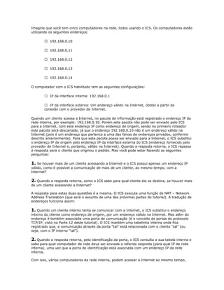 Imagine que você tem cinco computadores na rede, todos usando o ICS. Os computadores estão
utilizando os seguintes endereços:
 192.168.0.10
 192.168.0.11
 192.168.0.12
 192.168.0.13
 192.168.0.14
O computador com o ICS habilitado tem as seguintes configurações:
 IP da interface interna: 192.168.0.1
 IP da interface externa: Um endereço válido na Internet, obtido a partir da
conexão com o provedor de Internet.
Quando um cliente acessa a Internet, no pacote de informação está registrado o endereço IP da
rede interna, por exemplo: 192.168.0.10. Porém este pacote não pode ser enviado pelo ICS
para a Internet, com este endereço IP como endereço de origem, senão no primeiro roteador
este pacote será descartado, já que o endereço 192.168.0.10 não é um endereço válido na
Internet (pois é um endereço que pertence a uma das faixas de endereços privados, conforme
descrito anteriormente). Para que este pacote possa ser enviado para a Internet, o ICS substitui
o endereço IP de origem pelo endereço IP da interface externa do ICS (endereço fornecido pelo
provedor de Internet e, portanto, válido na Internet). Quando a resposta retorna, o ICS repassa
a resposta para o cliente que originou o pedido. Mas você pode estar fazendo as seguintes
perguntas:

1. Se houver mais de um cliente acessando a Internet e o ICS possui apenas um endereço IP
válido, como é possível a comunicação de mais de um cliente, ao mesmo tempo, com a
Internet?

2. Quando a resposta retorna, como o ICS sabe para qual cliente ela se destina, se houver mais
de um cliente acessando a Internet?
A resposta para estas duas questões é a mesma. O ICS executa uma função de NAT – Network
Address Translation (que será o assunto de uma das próximas partes do tutorial). A tradução de
endereços funciona assim:

1. Quando um cliente interno tenta se comunicar com a Internet, o ICS substitui o endereço
interno do cliente como endereço de origem, por um endereço válido na Internet. Mas além do
endereço é também associada uma porta de comunicação (é o conceito de portas do protocolo
TCP/IP, visto na Parte 12 deste tutorial). O ICS mantém uma tabelinha interna onde fica
registrado que, a comunicação através da porta “tal” está relacionada com o cliente “tal” (ou
seja, com o IP interno “tal”).

2. Quando a resposta retorna, pela identificação da porta, o ICS consulta a sua tabela interna e
sabe para qual computador da rede deve ser enviada a referida resposta (para qual IP da rede
interna), uma vez que a porta de identificação está associada com um endereço IP da rede
interna.
Com isso, vários computadores da rede interna, podem acessar a Internet ao mesmo tempo,

 