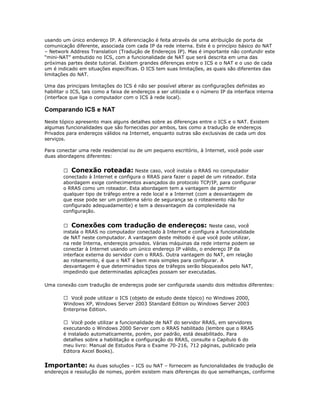 usando um único endereço IP. A diferenciação é feita através de uma atribuição de porta de
comunicação diferente, associada com cada IP da rede interna. Este é o princípio básico do NAT
– Network Address Translation (Tradução de Endereços IP). Mas é importante não confundir este
“mini-NAT” embutido no ICS, com a funcionalidade de NAT que será descrita em uma das
próximas partes deste tutorial. Existem grandes diferenças entre o ICS e o NAT e o uso de cada
um é indicado em situações específicas. O ICS tem suas limitações, as quais são diferentes das
limitações do NAT.
Uma das principais limitações do ICS é não ser possível alterar as configurações definidas ao
habilitar o ICS, tais como a faixa de endereços a ser utilizada e o número IP da interface interna
(interface que liga o computador com o ICS à rede local).

Comparando ICS e NAT
Neste tópico apresento mais alguns detalhes sobre as diferenças entre o ICS e o NAT. Existem
algumas funcionalidades que são fornecidas por ambos, tais como a tradução de endereços
Privados para endereços válidos na Internet, enquanto outras são exclusivas de cada um dos
serviços.
Para conectar uma rede residencial ou de um pequeno escritório, à Internet, você pode usar
duas abordagens diferentes:
 Conexão roteada: Neste caso, você instala o RRAS no computador
conectado à Internet e configura o RRAS para fazer o papel de um roteador. Esta
abordagem exige conhecimentos avançados do protocolo TCP/IP, para configurar
o RRAS como um roteador. Esta abordagem tem a vantagem de permitir
qualquer tipo de tráfego entre a rede local e a Internet (com a desvantagem de
que esse pode ser um problema sério de segurança se o roteamento não for
configurado adequadamente) e tem a desvantagem da complexidade na
configuração.
 Conexões com tradução de endereços: Neste caso, você
instala o RRAS no computador conectado à Internet e configura a funcionalidade
de NAT neste computador. A vantagem deste método é que você pode utilizar,
na rede Interna, endereços privados. Várias máquinas da rede interna podem se
conectar à Internet usando um único endereço IP válido, o endereço IP da
interface externa do servidor com o RRAS. Outra vantagem do NAT, em relação
ao roteamento, é que o NAT é bem mais simples para configurar. A
desvantagem é que determinados tipos de tráfegos serão bloqueados pelo NAT,
impedindo que determinadas aplicações possam ser executadas.
Uma conexão com tradução de endereços pode ser configurada usando dois métodos diferentes:
 Você pode utilizar o ICS (objeto de estudo deste tópico) no Windows 2000,
Windows XP, Windows Server 2003 Standard Edition ou Windows Server 2003
Enterprise Edition.
 Você pode utilizar a funcionalidade de NAT do servidor RRAS, em servidores
executando o Windows 2000 Server com o RRAS habilitado (lembre que o RRAS
é instalado automaticamente, porém, por padrão, está desabilitado. Para
detalhes sobre a habilitação e configuração do RRAS, consulte o Capítulo 6 do
meu livro: Manual de Estudos Para o Exame 70-216, 712 páginas, publicado pela
Editora Axcel Books).

Importante: As duas soluções – ICS ou NAT – fornecem as funcionalidades de tradução de
endereços e resolução de nomes, porém existem mais diferenças do que semelhanças, conforme

 