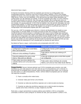 descreverei logo a seguir.
O Internet Connection Sharing (ICS) foi projetado para fornecer as configurações mais
simplificadas possíveis. Conforme você verá na parte prática, habilitar o ICS é uma simples
questão de marcar uma caixa de opção, todo o restante é feito automaticamente pelo Windows
2000 Server. Porém uma vez habilitado, o ICS não permite que sejam feitas alterações nas
configurações que são definidas por padrão. O ICS foi projetado para obter um único endereço
IP a partir do provedor de Internet. Isso não pode ser alterado. Ele é configurado como um
servidor DHCP e fornece endereços na faixa 192.168.0.0/255.255.255.0. Isso também não pode
ser mudado. Em poucas palavras: O ICS é fácil de habilitar mas não permite alterações nas suas
configurações padrão. É o ideal para pequenos escritórios que precisam de acesso à Internet, a
todos os computadores da rede, porém não dispõem de um técnico qualificado para fazer as
configurações mais sofisticadas exigidas pelo NAT e pelo RRAS.
Por sua vez, o NAT foi projetado para oferecer o máximo de flexibilidade em relação as suas
configurações no servidor RRAS. As funções principais do NAT são a tradução de endereço
(conforme descrito anteriormente) e a proteção da rede interna contra tráfego não autorizado,
vindo da Internet. O uso do NAT requer mais etapas de configuração do que o ICS, contudo em
cada etapa da configuração você pode personalizar diversas opções do NAT. Por exemplo, o NAT
permita que seja obtida uma faixa de endereços IP a partir do provedor de Internet (ao contrário
do ICS, que recebe um único endereço IP do provedor de Internet) e também permite que seja
definida a faixa de endereços IP a ser utilizada para os clientes da rede interna.
Na tabela da Figura a seguir, você encontra uma comparação entre NAT e ICS.

Importante: Nunca é demais salientar que O ICS é projetado para conectar uma rede
doméstica ou uma rede pequena (com não mais do que 10 computadores) com a Internet. O
protocolo NAT foi projetado para conectar redes de porte pequeno para médio, com a Internet
(eu diria entre 11 e 100 computadores). Porém, nenhum deles foi projetado para ser utilizado
nas seguintes situações:
 Fazer a conexão entre redes locais.
 Conectar redes para formar uma Intranet.
 Conectar as redes dos escritórios regionais com a rede da sede da empresa.
 Conectar as redes dos escritórios regionais com a rede da sede da empresa,
usando como meio a Internet, ou seja, criação de uma VPN.
Muito bem, a seguir apresentarei os passos práticos para habilitar o ICS no computador
conectado à Internet e para configurar os clientes da rede, para que passem a utilizar o ICS.

 
