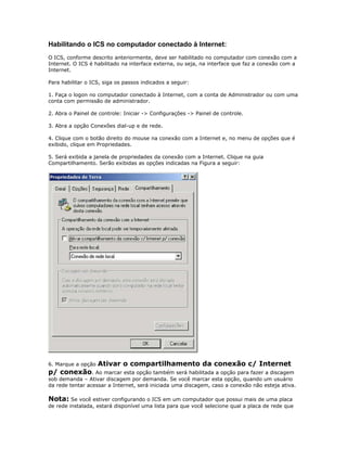 Habilitando o ICS no computador conectado à Internet:
O ICS, conforme descrito anteriormente, deve ser habilitado no computador com conexão com a
Internet. O ICS é habilitado na interface externa, ou seja, na interface que faz a conexão com a
Internet.
Para habilitar o ICS, siga os passos indicados a seguir:
1. Faça o logon no computador conectado à Internet, com a conta de Administrador ou com uma
conta com permissão de administrador.
2. Abra o Painel de controle: Iniciar -> Configurações -> Painel de controle.
3. Abra a opção Conexões dial-up e de rede.
4. Clique com o botão direito do mouse na conexão com a Internet e, no menu de opções que é
exibido, clique em Propriedades.
5. Será exibida a janela de propriedades da conexão com a Internet. Clique na guia
Compartilhamento. Serão exibidas as opções indicadas na Figura a seguir:

6. Marque a opção

Ativar o compartilhamento da conexão c/ Internet

p/ conexão. Ao marcar esta opção também será habilitada a opção para fazer a discagem
sob demanda – Ativar discagem por demanda. Se você marcar esta opção, quando um usuário
da rede tentar acessar a Internet, será iniciada uma discagem, caso a conexão não esteja ativa.

Nota: Se você estiver configurando o ICS em um computador que possui mais de uma placa
de rede instalada, estará disponível uma lista para que você selecione qual a placa de rede que

 