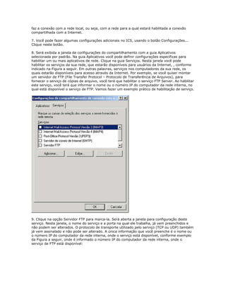 faz a conexão com a rede local, ou seja, com a rede para a qual estará habilitada a conexão
compartilhada com a Internet.
7. Você pode fazer algumas configurações adicionais no ICS, usando o botão Configurações...
Clique neste botão.
8. Será exibida a janela de configurações do compartilhamento com a guia Aplicativos
selecionada por padrão. Na guia Aplicativos você pode definir configurações específicas para
habilitar um ou mais aplicativos de rede. Clique na guia Serviços. Nesta janela você pode
habilitar os serviços da sua rede, que estarão disponíveis para usuários da Internet, , conforme
indicado na Figura a seguir. Em outras palavras, serviços nos computadores da sua rede, os
quais estarão disponíveis para acesso através da Internet. Por exemplo, se você quiser montar
um servidor de FTP (File Transfer Protocol – Protocolo de Transferência de Arquivos), para
fornecer o serviço de cópias de arquivo, você terá que habilitar o serviço FTP Server. Ao habilitar
este serviço, você terá que informar o nome ou o número IP do computador da rede interna, no
qual está disponível o serviço de FTP. Vamos fazer um exemplo prático de habilitação de serviço.

9. Clique na opção Servidor FTP para marca-la. Será aberta a janela para configuração deste
serviço. Nesta janela, o nome do serviço e a porta na qual ele trabalha, já vem preenchidos e
não podem ser alterados. O protocolo de transporte utilizado pelo serviço (TCP ou UDP) também
já vem assinalado e não pode ser alterado. A única informação que você preenche é o nome ou
o número IP do computador da rede interna, onde o serviço está disponível, conforme exemplo
da Figura a seguir, onde é informado o número IP do computador da rede interna, onde o
serviço de FTP está disponível:

 