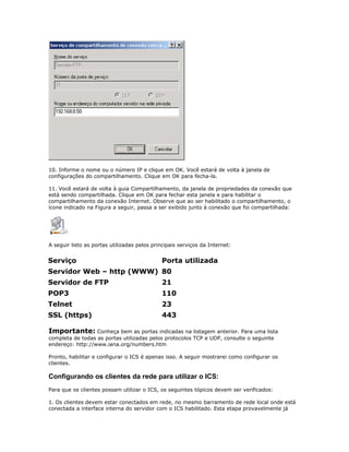 10. Informe o nome ou o número IP e clique em OK. Você estará de volta à janela de
configurações do compartilhamento. Clique em OK para fecha-la.
11. Você estará de volta à guia Compartilhamento, da janela de propriedades da conexão que
está sendo compartilhada. Clique em OK para fechar esta janela e para habilitar o
compartilhamento da conexão Internet. Observe que ao ser habilitado o compartilhamento, o
ícone indicado na Figura a seguir, passa a ser exibido junto à conexão que foi compartilhada:

A seguir listo as portas utilizadas pelos principais serviços da Internet:

Serviço

Porta utilizada

Servidor Web – http (WWW) 80
Servidor de FTP

21

POP3

110

Telnet

23

SSL (https)

443

Importante: Conheça bem as portas indicadas na listagem anterior. Para uma lista
completa de todas as portas utilizadas pelos protocolos TCP e UDP, consulte o seguinte
endereço: http://www.iana.org/numbers.htm
Pronto, habilitar e configurar o ICS é apenas isso. A seguir mostrarei como configurar os
clientes.

Configurando os clientes da rede para utilizar o ICS:
Para que os clientes possam utilizar o ICS, os seguintes tópicos devem ser verificados:
1. Os clientes devem estar conectados em rede, no mesmo barramento de rede local onde está
conectada a interface interna do servidor com o ICS habilitado. Esta etapa provavelmente já

 