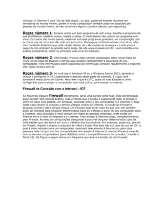 conosco. A Internet é uma “via de mão dupla”, ou seja, podemos acessar recursos em
servidores do mundo inteiro, porém o nosso computador também pode ser acessado por
pessoas do mundo inteiro, se não tomarmos alguns cuidados básicos com segurança.

Regra número 1: Sempre utilize um bom programa de anti-vírus. Escolha o programa de
sua preferência, existem muitos, instale e utilize. É inadmissível não utilizar um programa antivírus. Os custos são muito baixos, existindo inclusive programas gratuitos, em comparação com
os riscos que se corre em não usar um anti-vírus. Mensagens contendo anexos com vírus, sites
com conteúdo dinâmico que pode causar danos, etc, são muitas as ameaças e o anti-vírus é
capaz de nos proteger de grande parte delas. No site www.invasao.com.br, você encontra uma
análise comparativa, sobre os principais anti-vírus do mercado.

Regra número 2: Informação. Procure estar sempre atualizados sobre novos tipos de
vírus, novos tipos de ataques e perigos que possam comprometer a segurança do seu
computador. Para informações sobre segurança da informação consulte regularmente o seguinte
site: www.invasao.com.br

Regra número 3: Se você usa o Windows XP ou o Windows Server 2003, aprenda a
utilizar e configurar o IFC (justamente o assunto desta parte do tutorial). É o que você
aprenderá nesta parte do tutorial. Mostrarei o que é o IFC, quais as suas funções e como
configurá-lo para proteger o computador que você utiliza, para acessar a Internet.

Firewall de Conexão com a Internet – ICF
Se fóssemos traduzir firewall literalmente, seria uma parede corta-fogo. Esta denominação
pode parecer sem sentido prático, mas veremos que a função é exatamente esta. O firewall é
como se fosse uma parede, um proteção, colocada entre o seu computador e a Internet. O fogo
neste caso seriam os ataques e demais perigos vindos da Internet. A função do Firewall é
bloquear (cortar) estes perigos (fogo). Um Firewall pode fazer mais do que isso, ele também
pode ser utilizado para bloquear determinados tipos de tráfegos a partir do seu computador para
a Internet. Esta utilização é mais comum em redes de grandes empresas, onde existe um
Firewall entre a rede da empresa e a Internet. Todo acesso à Internet passa, obrigatoriamente,
pelo Firewall. Através de configurações adeqüadas é possível bloquear determinados tipos de
informações que não tem a ver com o trabalho dos funcionários. Por exemplo, podemos, através
do Firewal, impedir o acesso a arquivos de vídeo e áudio. Mas este não é o caso do uso do ICF, o
qual é mais indicado para um computador conectado diretamente à Internet ou para uma
pequena rede na qual um dos computadores tem acesso à Internet e compartilha esta conexão
com os demais computadores (para detalhes sobre o compartilhamento de conexão, consulte a
Parte 16). Na Figura a seguir temos um diagrama que ilustra a função de um Firewall:

 