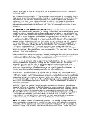 mantém uma tabela de todas as comunicações que se originaram do computador no qual está
configurado o ICF.
No caso de um único computador, o ICF acompanha o tráfego originado do computador. Quando
usado com o compartilhamento de conexão, no caso de uma pequena rede com o Windows XP, o
ICF acompanha todo o tráfego originado no computador com o ICF habilitado e nos demais
computadores da rede. Todo o tráfego de entrada da Internet é comparado às entradas na
tabela e só tem permissão para alcançar os computadores na sua rede quando houver uma
entrada correspondente na tabela mostrando que a troca de comunicação foi iniciada na rede
doméstica.

Na prática o que acontece o seguinte: quando você acessa um recurso da
Internet, por exemplo acessa o endereço de um site, o computador que você está usando, envia
para a Internet uma requisição, solicitando que a página seja carregada no seu Navegador, por
exemplo. Assim pode acontecer com todos os computadores da rede, cada um enviando as suas
requisições. O ICF faz uma tabela com todas as requisições enviadas para a Internet. Cada
informação que chega no ICF, vinda da Internet é verificada. Se esta informação é uma resposta
a uma das requisições que encontra-se na tabela de requisições, significa que esta informação
pode ser enviada para o computador que fez a requisição. Se a informação que está chegando,
não corresponde a uma resposta de uma das requisições pendentes, significa que pode ser um
ataque vindo da Internet, ou seja, alguém tentando acessar o seu computador. Este tipo de
informação é bloqueada pelo ICF. Vejam que desta forma o ICF está protejando o seu
computador, evitando que informações não solicitadas (não correspondentes a respostas para
requisições enviadas) possam chegar até o seu computador ou a sua rede, neste caso o ICF está
“cortando o fogo” vindo da Internet.
Podemos configurar o ICF para simplesmente bloquear este tipo de informação não solicitada ou,
para além de bloquear, gerar um log de registro, com informações sobre estas tentativas.
Aprenderemos a fazer estas configurações nos próximos tópicos.
Também podemos configurar o ICF para permitir a entrada de informações que correspondem a
determinados serviços. Por exemplo, se você tem uma conexão 24 horas e utilzia o seu
computador como um servidor Web, no qual está disponível um site pessoal, você deve
configurar o ICF para aceitar requisições HTTP, caso contrário, o seu computador não poderá
atuar como um servidor Web e todas as requisições dos usuários serão bloqueadas pelo ICF.
Também aprenderemos a fazer estas configurações nos próximos tópicos.
Ao ativar o ICF, toda a comunicação de entrada, vinda da Internet, será examindada. Alguns
programas, principalmente os de email, podem apresentar um comportamento diferente quando
o ICF estiver ativado. Alguns programas de email pesquisam periodicamente o servidor de email
para verificar se há novas mensagens, enquanto alguns deles aguardam notificação do servidor
de email. As notificações vindas do servidor não terão requisições correspondentes na tabela de
requisições e com isso serão bloqueadas. Neste caso o cliente de email deixaria de receber as
notificações do servidor.
O Outlook Express, por exemplo, procura automaticamente novas mensagens em intervalos
regulares, conforme configuração do Outlook. Quando há novas mensagens, o Outlook Express
envia ao usuário uma notificação. A ICF não afetará o comportamento desse programa, porque a
solicitação de notificação de novas mensagens é originada dentro do firewall, pelo próprio
Outlook. O firewall cria uma entrada em uma tabela indicando a comunicação de saída. Quando
a resposta à nova mensagem for confirmada pelo servidor de email, o firewall procurará e
encontrará uma entrada associada na tabela e permitirá que a comunicação se estabeleça. O
usuário, em seguida, será notificado sobre a chegada de uma nova mensagem.

Nota: No entanto, o Office 2000 Outlook é conectado a um servidor Microsoft Exchange que
utiliza uma chamada de procedimento remoto (RPC) para enviar notificações de novos emails
aos clientes. Ele não procura novas mensagens automaticamente quando está conectado a um
servidor Exchange. Esse servidor o notifica quando chegam novos emails. Como a notificação

 