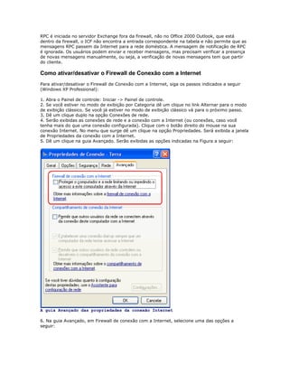 RPC é iniciada no servidor Exchange fora da firewall, não no Office 2000 Outlook, que está
dentro da firewall, o ICF não encontra a entrada correspondente na tabela e não permite que as
mensagens RPC passem da Internet para a rede doméstica. A mensagem de notificação de RPC
é ignorada. Os usuários podem enviar e receber mensagens, mas precisam verificar a presença
de novas mensagens manualmente, ou seja, a verificação de novas mensagens tem que partir
do cliente.

Como ativar/desativar o Firewall de Conexão com a Internet
Para ativar/desativar o Firewall de Conexão com a Internet, siga os passos indicados a seguir
(Windows XP Professional):
1. Abra o Painel de controle: Iniciar -> Painel de controle.
2. Se você estiver no modo de exibição por Categoria dê um clique no link Alternar para o modo
de exibição clássico. Se você já estiver no modo de exibição clássico vá para o próximo passo.
3. Dê um clique duplo na opção Conexões de rede.
4. Serão exibidas as conexões de rede e a conexão com a Internet (ou conexões, caso você
tenha mais do que uma conexão configurada). Clique com o botão direito do mouse na sua
conexão Internet. No menu que surge dê um clique na opção Propriedades. Será exibida a janela
de Propriedades da conexão com a Internet.
5. Dê um clique na guia Avançado. Serão exibidas as opções indicadas na Figura a seguir:

A guia Avançado das propriedades da conexão Internet
6. Na guia Avançado, em Firewall de conexão com a Internet, selecione uma das opções a
seguir:

 