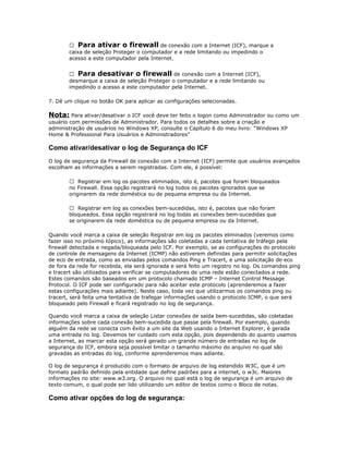  Para ativar o firewall de conexão com a Internet (ICF), marque a
caixa de seleção Proteger o computador e a rede limitando ou impedindo o
acesso a este computador pela Internet.
 Para desativar o firewall de conexão com a Internet (ICF),
desmarque a caixa de seleção Proteger o computador e a rede limitando ou
impedindo o acesso a este computador pela Internet.
7. Dê um clique no botão OK para aplicar as configurações selecionadas.

Nota: Para ativar/desativar o ICF você deve ter feito o logon como Administrador ou como um
usuário com permissões de Administrador. Para todos os detalhes sobre a criação e
administração de usuários no Windows XP, consulte o Capítulo 6 do meu livro: “Windows XP
Home & Professional Para Usuários e Administradores”

Como ativar/desativar o log de Segurança do ICF
O log de segurança da Firewall de conexão com a Internet (ICF) permite que usuários avançados
escolham as informações a serem registradas. Com ele, é possível:
 Registrar em log os pacotes eliminados, isto é, pacotes que foram bloqueados
no Firewall. Essa opção registrará no log todos os pacotes ignorados que se
originarem da rede doméstica ou de pequena empresa ou da Internet.
 Registrar em log as conexões bem-sucedidas, isto é, pacotes que não foram
bloqueados. Essa opção registrará no log todas as conexões bem-sucedidas que
se originarem da rede doméstica ou de pequena empresa ou da Internet.
Quando você marca a caixa de seleção Registrar em log os pacotes eliminados (veremos como
fazer isso no próximo tópico), as informações são coletadas a cada tentativa de tráfego pela
firewall detectada e negada/bloqueada pelo ICF. Por exemplo, se as configurações do protocolo
de controle de mensagens da Internet (ICMP) não estiverem definidas para permitir solicitações
de eco de entrada, como as enviadas pelos comandos Ping e Tracert, e uma solicitação de eco
de fora da rede for recebida, ela será ignorada e será feito um registro no log. Os comandos ping
e tracert são utilizados para verificar se computadores de uma rede estão conectados a rede.
Estes comandos são baseados em um protocolo chamado ICMP – Internet Control Message
Protocol. O ICF pode ser configurado para não aceitar este protocolo (aprenderemos a fazer
estas configurações mais adiante). Neste caso, toda vez que utilizarmos os comandos ping ou
tracert, será feita uma tentativa de trafegar informações usando o protocolo ICMP, o que será
bloqueado pelo Firewall e ficará registrado no log de segurança.
Quando você marca a caixa de seleção Listar conexões de saída bem-sucedidas, são coletadas
informações sobre cada conexão bem-sucedida que passe pela firewall. Por exemplo, quando
alguém da rede se conecta com êxito a um site da Web usando o Internet Explorer, é gerada
uma entrada no log. Devemos ter cuidado com esta opção, pois dependendo do quanto usamos
a Internet, ao marcar esta opção será gerado um grande número de entradas no log de
segurança do ICF, embora seja possível limitar o tamanho máximo do arquivo no qual são
gravadas as entradas do log, conforme aprenderemos mais adiante.
O log de segurança é produzido com o formato de arquivo de log estendido W3C, que é um
formato padrão definido pela entidade que define padrões para a internet, o w3c. Maiores
informações no site: www.w3.org. O arquivo no qual está o log de segurança é um arquivo de
texto comum, o qual pode ser lido utilizando um editor de textos como o Bloco de notas.

Como ativar opções do log de segurança:

 