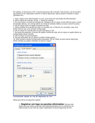 Por padrão, ao ativarmos o ICF, o log de segurança não é ativado. Para ativá-lo, de tal maneira
que passem a ser registrados eventos no log de segurança, siga os passos indicados a seguir
(Windows XP):
1. Faça o logon como Administrador ou com uma conta com permissão de Administrador.
2. Abra o Painel de controle: Iniciar -> Painel de controle.
3. Se você estiver no modo de exibição por Categoria dê um clique no link Alternar para o modo
de exibição clássico. Se você já estiver no modo de exibição clássico vá para o próximo passo.
4. Dê um clique duplo na opção Conexões de rede.
5. Serão exibidas as conexões de rede e a conexão com a Internet (ou conexões, caso você
tenha mais do que uma conexão configurada).
6. Dê um clique na conexão para a qual você ativou o ICF.
7. No painel da esquerda, no grupo de opções Tarefas da rede, dê um clique na opção Alterar as
configurações desta conexão.
8. Dê um clique na guia Avançado.
9. Na guia Avançado, dê um clique no botão Configurações...
10. Será exibida a janela Configurações avançadas. Dê um clique na guia Log de segurança.
Serão exibidas as opções indicadas na Figura a seguir:

Configurando opções do log de segurança do ICF
Nesta guia temos as seguintes opções:
 Registrar em logo os pacotes eliminados: Marque esta
opção para que todos os pacotes ignorados/bloqueados que se originaram da
rede privada ou da Internet, sejam registrados no log de segurança do ICF.

 
