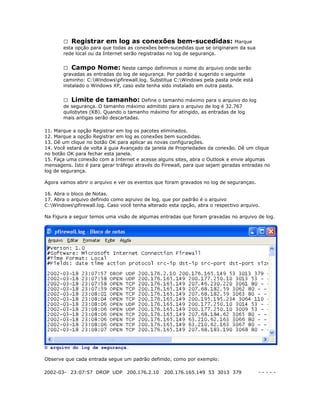  Registrar em log as conexões bem-sucedidas: Marque
esta opção para que todas as conexões bem-sucedidas que se originaram da sua
rede local ou da Internet serão registradas no log de segurança.
 Campo Nome: Neste campo definimos o nome do arquivo onde serão
gravadas as entradas do log de segurança. Por padrão é sugerido o seguinte
caminho: C:Windowspfirewall.log. Substitua C:Windows pela pasta onde está
instalado o Windows XP, caso este tenha sido instalado em outra pasta.
 Limite de tamanho: Define o tamanho máximo para o arquivo do log
de segurança. O tamanho máximo admitido para o arquivo de log é 32.767
quilobytes (KB). Quando o tamanho máximo for atingido, as entradas de log
mais antigas serão descartadas.
11. Marque a opção Registrar em log os pacotes eliminados.
12. Marque a opção Registrar em log as conexões bem sucedidas.
13. Dê um clique no botão OK para aplicar as novas configurações.
14. Você estará de volta à guia Avançado da janela de Propriedades da conexão. Dê um clique
no botão OK para fechar esta janela.
15. Faça uma conexão com a Internet e acesse alguns sites, abra o Outlook e envie algumas
mensagens. Isto é para gerar tráfego através do Firewall, para que sejam geradas entradas no
log de segurança.
Agora vamos abrir o arquivo e ver os eventos que foram gravados no log de segurançao.
16. Abra o bloco de Notas.
17. Abra o arquivo definido como aqruivo de log, que por padrão é o arquivo
C:Windowspfirewall.log. Caso você tenha alterado esta opção, abra o respectivo arquivo.
Na Figura a seguir temos uma visão de algumas entradas que foram gravadas no arquivo de log.

O arquivo do log de segurança.
Observe que cada entrada segue um padrão definido, como por exemplo:
2002-03- 23:07:57 DROP UDP 200.176.2.10

200.176.165.149 53 3013 379

-----

 