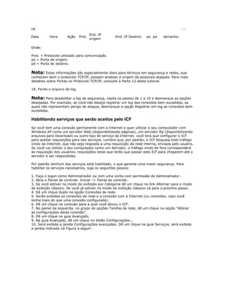 18
Data

-Hora

Ação

Prot.

End. IP
origem

End. IP Destino

po pd

tamanho.

Onde:
Prot. = Protocolo utilizado para comunicação.
po = Porta de origem.
pd = Porta de destino.

Nota: Estas informações são especialmente úteis para técnicos em segurança e redes, que
conhecem bem o protocolo TCP/IP, possam analisar a origem de possíveis ataques. Para mais
detalhes sobre Portas no Protocolo TCP/IP, consulte a Parte 12 deste tutorial.
18. Feche o arquivo de log.

Nota: Para desabilitar o log de segurança, repita os passos de 1 a 10 e desmarque as opções
desejadas. Por exemplo, se você não deseja registrar um log das conexões bem sucedidas, as
quais não representam perigo de ataque, desmarque a opção Registrar em log as conexões bem
sucedidas.

Habilitando serviços que serão aceitos pelo ICF
Se você tem uma conexão permanente com a Internet e quer utilizar o seu computador com
Windows XP como um servidor Web (disponibilizando páginas), um servidor ftp (disponibilizando
arquivos para Download) ou outro tipo de serviço da Internet, você terá que configurar o ICF
para aceitar requisições para tais serviços. Lembre que, por padrão, o ICF bloqueia todo tráfego
vindo da Internet, que não seja resposta a uma requisição da rede interna, enviada pelo usuário.
Se você vai utilizar o seu computador como um Servidor, o tráfego vindo de fora corresponderá
as requisição dos usuários, requisições estas que terão que passar pelo ICF para chegarem até o
servidor e ser respondidas.
Por padrão nenhum dos serviços está habilitado, o que garante uma maior segurança. Para
habilitar os serviços necessários, siga os seguintes passos:
1. Faça o logon como Administrador ou com uma conta com permissão de Administrador.
2. Abra o Painel de controle: Iniciar -> Painel de controle.
3. Se você estiver no modo de exibição por Categoria dê um clique no link Alternar para o modo
de exibição clássico. Se você já estiver no modo de exibição clássico vá para o próximo passo.
4. Dê um clique duplo na opção Conexões de rede.
5. Serão exibidas as conexões de rede e a conexão com a Internet (ou conexões, caso você
tenha mais do que uma conexão configurada).
6. Dê um clique na conexão para a qual você ativou o ICF.
7. No painel da esquerda, no grupo de opções Tarefas da rede, dê um clique na opção “Alterar
as configurações desta conexão”.
8. Dê um clique na guia Avançado.
9. Na guia Avançado, dê um clique no botão Configurações...
10. Será exibida a janela Configurações avançadas. Dê um clique na guia Serviços, será exibida
a janela indicada na Figura a seguir:

 