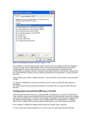 Habilitando/desabilitando serviços para o ICF.
Para habilitar um determinado serviço, basta marcar a caixa de seleção ao lado do respectivo
serviço. Ao clicar em um determinado serviço, será aberta, automaticamente, uma janela
Conigurações de serviço. Esta janela vem com o valor padrão para os parâmetros de
configuração do respectivo serviço. Somente altere estes valores se você souber exatamente o
que cada parâmetro significa, pois ao informar parâmetros incorretamente, o serviço deixa de
funcionar.
Você também pode utilizar o botão Adicionar..., para adicionar novos serviços, não constantes
na lista.
11. Após ter habilitados os serviços necessários, dê um clique no botão OK para aplicar as
alterações.
12. Você estará de volta à janela Propriedades da conexão. Dê um clique no botão OK para
fechá-la.

Configurações do protocolo ICMP para o Firewall
Conforme descrito anteriormente, o protocolo ICMP é utilizado por uma série de utilitários de
rede, utilitários estes que são usados pelo Administrador da rede para fazer testes de conexões
e monitorar equipamentos e linhas de comunicação. Por padrão o ICF bloqueia o tráfego ICMP.
Nós podemos personalizar a maneira como o tráfego ICMP será tratado pelo ICF. Podemos
liberar todo o tráfego ICMP ou apenas determinados tipos de uso, para funções específicas.
Para configurar o padrão de tráfego ICMP através do Firewall, faça o seguinte:
1. Faça o logon como Administrador ou com uma conta com permissão de Administrador.

 