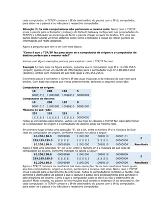 cada computador, o TCP/IP compara o IP de destinatário do pacote com o IP do computador,
para saber se o pacote é ou não para o respectivo computador.
Situação 2: Os dois computadores não pertencem a mesma rede: Neste caso o TCP/IP
envia o pacote para o Roteador (endereço do Default Gateway configurado nas propriedades do
TCP/IP) e o Roteador se encarrega de fazer o pacote chegar através do destino. Em uma das
partes deste tutorial veremos detalhes sobre como o Roteador é capaz de rotear pacotes de
informações até redes distantes.
Agora a pergunta que tem a ver com este tópico:
"Como é que o TCP/IP faz para saber se o computador de origem e o computador de
destino pertencem a mesma rede?"
Vamos usar alguns exemplos práticos para explicar como o TCP/IP faz isso:
Exemplo 1: Com base na figura anterior, suponha que o computador cujo IP é 10.200.150.5
(origem) queira enviar um pacote de informações para o computador cujo IP é 10.200.150.8
(destino), ambos com máscara de sub-rede igual a 255.255.255.0.
O primeiro passo é converter o número IP das duas máquinas e da máscara de sub-rede para
binário. Com base nas regras que vimos anteriormente, teríamos a seguinte conversão:
Computador de origem:
10
200

150

5

00001010 11001000
Computador de destino:
10
200

10010110

00000101

150

8

00001010 11001000
Máscara de sub-rede:
255
255

10010110

00001000

255

0

11111111 11111111 11111111 00000000
Feitas as conversões para binário, vamos ver que tipo de cálculos o TCP/IP faz, para determinar
se o computador de origem e o computador de destino estão na mesma rede.
Em primeiro lugar é feita uma operação "E", bit a bit, entre o Número IP e a máscara de Subrede do computador de origem, conforme indicado na tabela a seguir:
10.200.150.5
00001010
11001000
10010110
00000101
255.255.255.0

11111111

11111111

11111111

00000000

10.200.150.0
00001010
11001000
10010110
00000000
Agora é feita uma operação "E", bit a bit, entre o Número IP e a máscara de sub-rede do
computador de destino, conforme indicado na tabela a seguir:
10.200.150.8
00001010
11001000
10010110
00001000
255.255.255.0

11111111

11111111

11111111

00000000

E

Resultado

E

10.200.150.0
00001010
11001000
10010110
00000000
Resultado
Agora o TCP/IP compara os resultados das duas operações. Se os dois resultados forem iguais,
aos dois computadores, origem e destino, pertencem a mesma rede local. Neste caso o TCP/IP
envia o pacote para o barramento da rede local. Todos os computadores recebem o pacote, mas
somente o destinatário do pacote é que o captura e passa para processamento pelo Windows e
pelo programa de destino. Como é que o computador sabe se ele é ou não o destinatário do
pacote? Muito simples, no pacote de informações está contido o endereço IP do destinatário. Em
cada computador, o TCP/IP compara o IP de destinatário do pacote com o IP do computador,
para saber se o pacote é ou não para o respectivo computador.

 