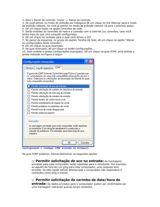 2. Abra o Painel de controle: Iniciar -> Painel de controle.
3. Se você estiver no modo de exibição por Categoria dê um clique no link Alternar para o modo
de exibição clássico. Se você já estiver no modo de exibição clássico vá para o próximo passo.
4. Dê um clique duplo na opção Conexões de rede.
5. Serão exibidas as conexões de rede e a conexão com a Internet (ou conexões, caso você
tenha mais do que uma conexão configurada).
6. Dê um clique na conexão para a qual você ativou o ICF.
7. No painel da esquerda, no grupo de opções Tarefas da rede, dê um clique na opção “Alterar
as configurações desta conexão”.
8. Dê um clique na guia Avançado.
9. Na guia Avançado, dê um clique no botão Configurações...
10. Será exibida a janela Configurações avançadas. Dê um clique na guia ICMP, será exibida a
janela indicada na Figura a seguir:

Configurando o tráfego ICMP através do Firewall.
Na guia ICMP podemos marcar/desmarcar as seguintes opções:
 Permitir solicitação de eco na entrada: As mensagens
enviadas para este computador serão repetidas para o remetente. Por exemplo,
se alguém de fora der um ping para este computador, uma resposta será
enviada. Se esta opção estiver desmarcada o computador não responderá a
comandos como ping e tracert.

Permitir solicitação de carimbo de data/hora de
entrada: Os dados enviados para o computador podem ser confirmados por


uma mensagem indicando quando foram recebidos.

 