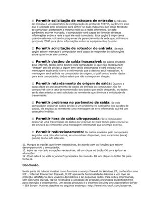  Permitir solicitação de máscara de entrada: A máscara
de entrada é um parâmetro de configuração do protocolo TCP/IP, parâmetro este
que é utilizado pelo protocolo para definir se duas máquinas que estão tentando
se comunicar, pertencem a mesma rede ou a redes diferentes. Se este
parâmetro estiver marcado, o computador será capaz de fornecer diversas
informações sobre a rede a qual ele está conectado. Esta opção é importante
quando estamos utilizando programas de gerenciamento de rede que, utilizam o
protocolo ICMP para obter informações sobre os equipamentos da rede.
 Permitir solicitação de roteador de entrada: Se esta
opção estiver marcada o computador será capaz de responder às solicitações
sobre quais rotas ele conhece.
 Permitir destino de saída inacessível: Os dados enviados
pela Internet, tendo como destino este computador e, que não conseguiram
“chegar” até ele devido a algum erro serão descartados e será exibida uma
mensagem explicando o erro e informando que o destino está inacessível. A
mensagem será exibida no computador de origem, o qual tentou enviar dados
para este computador, dados estes que não conseguiram chegar.
 Permitir retardamento de origem de saída: Quando a
capacidade de processamento de dados de entrada do computador não for
compatível com a taxa de transmissão dos dados que estão chegando, os dados
serão descartados e será solicitado ao remetente que diminua a velocidade de
transmissão.
 Permitir problema no parâmetro de saída: Se este
computador descartar dados devido a um problema no cabeçalho dos pacotes de
dados, ele enviará ao remetente uma mensagem de erro informando que há um
cabeçalho inválido.
 Permitir hora de saída ultrapassada: Se o computador
descartar uma transmissão de dados por precisar de mais tempo para concluí-la,
ele enviará ao remetente uma mensagem informando que o tempo expirou.
 Permitir redirecionamento: Os dados enviados pelo computador
seguirão uma rota alternativa, se uma estiver disponível, caso o caminho (rota)
padrão tenha sido alterado.
11. Marque as opções que forem necessárias, de acordo com as funções que estiver
desempenhando o comuptador.
12. Após ter marcado as opções necessárias, dê um clique no botão OK para aplicar as
alterações.
12. Você estará de volta à janela Propriedades da conexão. Dê um clique no botão OK para
fechá-la.

Conclusão
Nesta parte do tutorial mostrei como funciona o serviço firewall do Windows XP, conhecido como
ICF – Internet Connection Firewall. O ICF apresenta funcionalidades básicas e um nível de
proteção satisfatório para usuários domésticos e de pequenas redes. Para redes empresarias,
sem nenhuma dúvida, faz-se necessária a utilização de produtos projetados especificamente
para proteção e desempenho. Um destes produtos é o Internet Security and Acceleration Server
– ISA Server. Maiores detalhes no seguinte endereço: http://www.microsoft.com/isaserver.

 