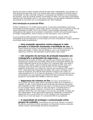 garantir que todos os dados enviados através da rede sejam criptografados, para garantir um
nível adicional de segurança. Este é um exemplo típico onde a utilização do protocolo IPSec é
recomendada. Ou seja, você pode configurar o computador do Presidente e os computadores
dos diretores, para que somente aceitem comunicação via IPSec. Com isso estes computadores
poderão trocar informações entre si, mas outros usuários, que não estejam habilitados ao IPSec,
não poderão se comunicar com os computadores com IPSec habilitado.

Uma introdução ao protocolo IPSec
O IPSec é baseado em um modelo ponto-a-ponto, no qual dois computadores, para trocar
informações de maneira segura, usando IPSec, devem “concordar” com um conjunto comum de
regras e definições do IPSec. Com o uso do IPSEc e das tecnologias associadas, os dois
computadores são capazes de se autenticar mutuamente e manter uma comunicação segura,
com dados criptografados, mesmo usando um meio não seguro, como a Internet.
O uso do protocolo IPSec apresenta funcionalidades importantes, quando existe uma
necessidade de grande segurança na comunicação entre dois computadores. A seguir apresento
as principais destas características:

Uma proteção agressiva contra ataques à rede
privada e à Internet mantendo a facilidade de uso. Ao


mesmo tempo que fornece uma proteção efetiva contra ataques e tentativas de
captura dos dados, o IPSec é fácil de configurar, com o uso de políticas de
segurança, conforme você aprenderá na parte prática, logo a seguir.

Um conjunto de serviços de proteção baseados em
criptografia e protocolos de segurança. A criptografia é um


dos elementos principais do IPSec, para garantir que os dados não possam ser
acessados por pessoas não autorizadas. Neste ponto é importante salientar que
existem diferentes formas de uso do IPSec com o Windows 2000. Uma delas é
usando o IPSec padrão, conforme definido pelos padrões do IETF. Este uso é
conhecido como uso do IPSec no modo de túnel. Já uma implementação
específica da Microsoft, usa o IPSec em conjunto com o protocolo L2TP, sendo o
L2TP o responsável pela criptografia dos dados. Este modo é conhecido como
modo de transporte. No modo de túnel somente é possível usar o IPSec em
redes baseadas em IP. Já no modo de transporte, o L2TP é um protocolo de nível
de transporte, por isso é possível usar IPSec/L2TP para transportar não apenas
pacotes IP, mas também IPX, NetBEUI e assim por diante.
 Segurança do começo ao fim. Os únicos computadores na
comunicação que devem saber sobre a proteção de IPSec são o remetente e o
receptor, ou seja, o meio através do qual os pacotes são enviados não precisa
estar habilitado ao IPSec. Observem que este é o conceito de enviar informações
de uma maneira segura, usando um meio não seguro. O exemplo típico é a
criação de VPNs, usando a Internet. A Internet em si, baseada apenas no
protocolo TCP/IP não é um meio seguro, uma vez que, por padrão, os dados não
são criptografados. Porém adicionando técnicas de criptografia e tunelamento,
disponíveis com o uso do IPSec com o L2TP, podemos criar túneis seguros,
através de um meio não seguro. É o conceito de VPN em sua essência.

A capacidade de proteger a comunicação entre
grupos de trabalho, computadores de rede local, clientes e servidores


de domínio, escritórios de filiais que podem ser fisicamente remotos, extranets,
clientes móveis e administração remota de computadores.

 