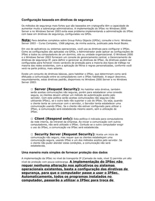 Configuração baseada em diretivas de segurança
Os métodos de segurança mais fortes que são baseados em criptografia têm a capacidade de
aumentar muito a sobrecarga administrativa. A implementação do IPSec no Windows 2000
Server e no Windows Server 2003 evita esse problema implementando a administração do IPSec
com base em diretivas de segurança, configuradas via GPOs.

Nota: Para detalhes completos sobre Group Policy Objects (GPOs), consulte o livro: Windows
Server 2003 – Curso Completo, 1568 páginas, de minha autoria, publicado pela Axcel Books.
Em vez de aplicativos ou sistemas operacionais, você usa as diretivas para configurar o IPSec.
Como as configurações são aplicadas via GPOs, o Administrador pode aplicar as configurações de
IPSec a todos os computadores de um domínio, site ou unidade organizacional. O Windows 2000
e o Windows Server 2003 fornecem um console de gerenciamento central, o Gerenciamento de
diretivas de segurança IP, para definir e gerenciar as diretivas de IPSec. As diretivas podem ser
configuradas para fornecer níveis variáveis de proteção para a maioria dos tipos de tráfego na
maioria das redes existentes, com a aplicação de filtros e regras personalizadas, conforme você
verá na parte prática, mais adiante.
Existe um conjunto de diretivas básicas, para habilitar o IPSec, que determinam como será
efetuada a comunicação entre os computadores com o IPSec habilitado. A seguir descrevo,
resumidamente, estas diretivas padrão, disponíveis no Windows 2000 Server e no Windows
Server 2003:
 Server (Request Security): Ao habilitar esta diretiva, também
serão aceitas comunicações não seguras, porém para estabelecer uma conexão
segura, os clientes devem utilizar um método de autenticação aceito pelo
servidor. Com esta política serão aceitas comunicações não seguras (não
utilizando IPSec), se o outro lado não suportar o uso do IPSec. Ou seja, quando
o cliente tenta se comunicar com o servidor, o Servidor tenta estabelecer uma
comunicação usando IPSec. Se o cliente não estiver configurado para utilizar o
IPSec, a comunicação será estabelecida mesmo assim, sem a utilização de
IPSec.
 Client (Respond only): Esta política é indicada para computadores
da rede interna, da Intranet da empresa. Ao iniciar a comunicação com outros
computadores, não será utilizado o IPSec. Contudo se o outro computador exigir
o uso do IPSec, a comunicação via IPSec será estabelecida.
 Security Server (Request Security): Aceita um início de
comunicação não seguro, mas requer que os clientes estabeleçam uma
comunicação segura, usando IPSec e um dos métodos aceitos pelo servidor. Se
o cliente não puder atender estas condições, a comunicação não será
estabelecida.

Uma maneira mais simples de fornecer proteção dos dados
A implementação da IPSec no nível de transporte IP (Camada de rede, nível 3) permite um alto

A implementação do IPSec não
requer nenhuma alteração nos aplicativos ou sistemas
operacionais existentes, basta a configuração das diretivas de
segurança, para que o computador passe a usar o IPSec.
Automaticamente, todos os programas instalados no
computador, passarão a utilizar o IPSec para troca de
nível de proteção com pouca sobrecarga.

 