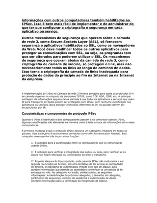 informações com outros computadores também habilitados ao
IPSec. Isso é bem mais fácil de implementar e de administrar do
que ter que configurar a criptografia e segurança em cada
aplicativo ou serviço.
Outros mecanismos de segurança que operam sobre a camada
de rede 3, como Secure Sockets Layer (SSL), só fornecem
segurança a aplicativos habilitados ao SSL, como os navegadores
da Web. Você deve modificar todos os outros aplicativos para
proteger as comunicações com SSL, ou seja, os programas tem
que ser alterados para poderem utilizar o SSL. Os mecanismos
de segurança que operam abaixo da camada de rede 3, como
criptografia de camada de vínculo, só protegem o link, mas não
necessariamente todos os links ao longo do caminho de dados.
Isso torna a criptografia da camada de links inadequada para
proteção de dados do princípio ao fim na Internet ou na Intranet
da empresa.

A implementação do IPSec na Camada de rede 3 fornece proteção para todos os protocolos IP e
de camada superior no conjunto de protocolos TCP/IP, como TCP, UDP, ICMP, etc. A principal
vantagem de informações seguras nessa camada é que todos os aplicativos e serviços que usam
IP para transporte de dados podem ser protegidos com IPSec, sem nenhuma modificação nos
aplicativos ou serviços (para proteger protocolos diferentes de IP, os pacotes devem ser
encapsulados por IP).

Características e componentes do protocolo IPSec
Quando o IPSec é habilitado e dois computadores passam a se comunicar usando IPSec,
algumas modificações são efetuadas na maneira como é feita a troca de informações entre estes
computadores.
A primeira mudança é que o protocolo IPSec adiciona um cabeçalho (Header) em todos os
pacotes. Este cabeçalho é tecnicamente conhecido como AH (Authentication header). Este
cabeçalho desempenha três importantes funções:
 É utilizado para a autenticação entre os computadores que se comunicarão
usando IPSec.
 É utilizado para verificar a integridade dos dados, ou seja, para verificar se os
dados não foram alterados ou corrompidos durante o transporte.
 Impede ataques do tipo repetição, onde pacotes IPSec são capturados e em
seguida reenviados ao destino, em uma tentativa de ter acesso ao computador
de destino. O cabeçalho de autenticação impede este tipo de ataque, pois
contém informações que permite ao destinatário identificar se um pacote já foi
entregue ou não. No cabeçalho AH estão, dentre outras, as seguintes
informações: A identificação do próximo cabeçalho, o tamanho do cabeçalho,
parâmetros de segurança, número de seqüência e autenticação de dados
(contém informações para a verificação da integridade de dados).

 