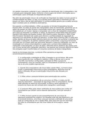 Um detalhe importante a salientar é que o cabeçalho de identificação não é criptografado e não
é utilizado para criptografar dados. Conforme o nome sugere ele contém informações para a
autenticação e para verificação da integridade dos dados.
Mas além da autenticação mútua e da verificação da integridade dos dados é preciso garantir a
confidencialidade dos dados, ou seja, se os pacotes forem capturados é importante que não
possam ser lidos a não ser pelo destinatário. A confidencialidade garante que os dados somente
sejam revelados para os verdadeiros destinatários.
Para garantir a confidencialidade, o IPSec usa pacotes no formato Encapsulating Security
Payload (ESP). Os dados do pacote são criptografados antes da transmissão, garantindo que os
dados não possam ser lidos durante a transmissão mesmo que o pacote seja monitorado ou
interceptado por um invasor. Apenas o computador com a chave de criptografia compartilhada
será capaz de interpretar ou modificar os dados. Os algoritmos United States Data Encryption
Standard (DES padrão dos Estados Unidos), DES (Data Encryption Standard) e 3DES (Triple
Data Encryption Standard) são usados para oferecer a confidencialidade da negociação de
segurança e do intercâmbio de dados de aplicativo. O Cipher Block Chaining (CBC) é usado para
ocultar padrões de blocos de dados idênticos dentro de um pacote sem aumentar o tamanho dos
dados após a criptografia. Os padrões repetidos podem comprometer a segurança fornecendo
uma pista que um invasor pode usar para tentar descobrir a chave de criptografia. Um vetor de
inicialização (um número inicial aleatório) é usado como o primeiro bloco aleatório para
criptografar e descriptografar um bloco de dados. Diferentes blocos aleatórios são usados junto
com a chave secreta para criptografar cada bloco. Isso garante que conjuntos idênticos de dados
não protegidos sejam transformados em conjuntos exclusivos de dados criptografados.
Usando as tecnologias descritas, o protocolo IPSec apresenta as seguintes
características/funcionalidades:
 A configuração e habilitação do IPSec é baseada no uso de Polices. Não existe
outra maneira de criar, configurar e habilitar o IPSec a não ser com o uso de
uma GPO. Isso facilita a configuração e aplicação do IPSec a grupos de
computadores, como por exemplo, todos os computadores do domínio ou de um
site ou de uma unidade organizacional.
 Quando dois computadores vão trocar dados usando IPSec, a primeira etapa
é fazer a autenticação mútua entre os dois computadores. Nenhuma troca de
dados é efetuada, até que a autenticação mútua tenha sido efetuada com
sucesso.
 O IPSec utiliza o protocolo Kerberos para autenticação dos usuários.
 Quando dois computadores vão se comunicar via IPSec, é criada uma SA
(Securtiy Association – associação de segurança) entre os computadores. Na SA
estão definidas as regras de comunicação, os filtros a serem aplicados e o
conjunto de chaves que será utilizado para criptografia e autenticação.
 O protocolo IPSec pode utilizar certificados de chave pública para confiar em
computadores que utilizam outros sistemas operacionais, como por exemplo o
Linux.
 O IPSec fornece suporte ao pré-compartilhamento de uma chave de
segurança (preshared key support). Em situações onde não está disponível o uso
do protocolo Kerberos, uma chave, como por exemplo a definição de uma senha,
pode ser configurada ao criar a sessão IPSec. Esta chave tem que ser informada
em todos os computadores que irão trocar dados de forma segura, usando
IPSec.

 