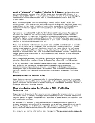 contra “ataques” e “perigos” vindos da Internet . Na Parte 18 fiz uma
apresentação sobre o protocolo IPSec. O IPSec faz parte do Windows 2000, Windows XP e
Windows Server 2003. O IPSec pode ser utilizado para criar um canal de comunicação seguro,
onde todos os dados que são trocados entre os computaodres habilitados ao IPSec, são
criptografados.
Nesta décima nona parte, farei uma apresentação sobre o conceito de PKI – Public Key
Infrastructure e Certificados Digitais. O Windows 2000 Server e também o Windows Server 2003
disponibilizam serviços para a emissão, gerenciamento e revogação de Certificados Digitais.
Você também entenderá o papel dos Certificados Digitais em relação à segurança das
informações.
Apresentarei o conceito de PKI - Public Key Infrastructure (Infraestrutura de chave pública).
Você verá que uma Public Key Infrastructure (Infraestrutura de chave pública), abreviada
simplesmente como PKI, nada mais é do que uma infraestrutura de segurança baseada em
certificados digitais, em autoridades certificadores (CA – Certificate Authorities - que emitem e
revogam os certificados) e autoridades de registro, as quais fazem a verificação da autenticidade
de todas as estruturas envolvidas em uma PKI.
Nesta parte do tutorial você entenderá o que vem a ser uma PKI, aprenderá sobre os conceitos
básicos de uso de um par de chaves para fazer a criptografia e proteção dos dados. Também
mostrarei qual o papel do Microsoft Certification Service, que é o servidor da Microsoft para a
emissão e controle de certificados digitais, serviço este disponível no Windows 2000 Server e
também no Windows Server 2003. Com o uso do Microsoft Certificate Services, a empresa pode
montar a sua própria infraestrutura de certificados digitais, sem depender de uma autoridade
certificadora externa.
Nota: Para aprender a instalar, configurar e a administrar o Microsoft Certificate Services,
consulte o Capítulo 7 do meu livro: Manual de Estudos Para o Exame 70-216, 712 páginas.
O uso de Certificados e uma infra-estrutura de chave pública é uma alternativa de baixo custo,
para ambientes que precisam de níveis de segurança elevados, como por exemplo
departamentos de pesquisa de novos produtos e tecnologias, ou órgãos governamentais
estratégicos, como os órgãos de defesa e de segurança. Com o uso do Microsoft Certificate
Services é possível criar a administrar uma estrutura de segurança baseada em Certificados
Digitais.

Microsoft Certificate Services e PKI
Neste tópico apresentarei o conceito de PKI e de criptografia baseada em um par de chaves de
criptografia: uma chave pública e uma chave privada. Você verá que os Certificados digitais tem
papel fundamental em uma estrutura de PKI. Neste tópico você também aprenderá a instalar e a
configurar o Microsoft Certificate Services.

Uma introdução sobre Certificados e PKI – Public Key
Infrastructure
Segurança mais do que nunca é um assunto sempre em pauta. De tempos em tempos um novo
vírus causa pânico na Internet, novos tipos de ataques são notificados, sites ficam indisponíveis
devido a ataques de hackers, problemas com a segurança no acesso a dados que facilitam a vida
de fraudadores e por aí vai.
No Windows 2000, Windows XP e no Windows Server 2003 existem diversas maneiras de
proteger seus dados: permissões NTFS, criptografia, uso do NAT para acesso à Internet, uso de
Group Policy Objects, uso de diretivas de segurança, direitos de usuários e por aí vai. Neste
tópico, abordarei mais um assunto relacionado com segurança: Certificados Digitais.
Uma pergunta que o amigo leitor poderia fazer é a seguinte: “Por que existem tantos ataques de

 