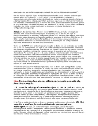segurança e por que os hackers parecem conhecer tão bem os sistemas das empresas?”.
Um dos motivos é porque hoje o mundo inteiro (literalmente) utiliza o mesmo protocolo para
comunicação e troca de dados: TCP/IP. Como o TCP/IP é amplamente conhecido e
documentado, esta informação também é utilizada por hackers, para tentar descobrir falhas no
próprio protocolo, falhas estas que permitam quebra de segurança dos sistemas informatizados
das empresas. Evidentemente que, na maioria das vezes, os ataques são bem sucedidos, porque
os programas foram instalados com as opções padrão (out of the Box – como saíram da caixa (a
tradução é por minha conta e risco)), sem se preocupar em ajustar devidamente as
configurações de segurança.

Nota: Um dos pontos onde o Windows Server 2003 melhorou, e muito, em relação ao
Windows 2000 Server foi nas configurações de segurança out of the Box. Ou seja, as
configurações padrão de segurança do Windows Server 2003, são bem mais severas, restringem
bem mais o acesso do que as configurações padrão de segurança do Windows 2000 Server. A
idéia é simples mas muito eficiente. Por padrão, o nível mínimo de acesso, necessário ao
funcionamento do recurso. Se houver necessidade de modificações nas configurações de
segurança, estas poderão ser feitas pelo administrador.
Com o uso do TCP/IP como protocolo de comunicação, os dados não são protegidos por padrão,
isto é, não são criptografados. Ou seja, se um hacker interceptar uma transmissão, terá acesso
aos dados sem maiores problemas, uma vez que não é usada criptografia, por padrão. Claro que
para muitas situações, a criptografia e outros recursos de segurança são perfeitamente
dispensáveis. Por exemplo, quando você acessa o site de uma empresa para obter informações
gerais sobre a empresa. Estas informações são de domínio público (afinal estão no site da
empresa) e não há necessidade de criptografá-las. Agora quando você faz uma compra pela
Internet, usando o seu cartão de crédito, ou quando você faz transações bancárias usando o site
do seu Banco, a coisa muda completamente de figura. Ou seja, você quer o máximo de
segurança possível. De maneira alguma você gostaria que alguém pudesse interceptar o seu
número de conta, agência e senha.
Inicialmente criou-se um método de criptografia, onde os dados eram criptografados usando
uma determinada chave de criptografia. A chave é um código com um determinado número de
bits. Usa-se este código, juntamente com operações lógicas, para “embaralhar”, ou seja,
criptografar os dados. A seqüência de operações lógicas que é realizada com os dados, usando a
chave de criptografia, é definida pelo algoritmo de criptografia. Em seguida os dados e a chave
de criptografia são enviados para o destinatário. O destinatário recebe os dados e a chave de
criptografia e utiliza esta chave para “descriptografar” os dados. Um método bem seguro, não?

Não. Este método tem dois problemas principais, os quais são
descritos a seguir:
1. A chave de criptografia é enviada junto com os dados: Com isso, se
um hacker interceptar os dados, terá também acesso a chave de criptografia. Usando a chave
(os algoritmos de criptografia são de domínio público, a segurança é baseada normalmente no
tamanho da chave. Usam-se chaves com um grande número de bits, para que seja difícil
descobrir a chave que está sendo utilizada) o hacker poderá descriptografar os dados e ter
acesso ao conteúdo da mensagem. Pior, o hacker poderia alterar a mensagem e envia-la,
alterada, para o destinatário, o qual não teria como saber que a mensagem foi alterada.
2. No final do parágrafo anterior eu descrevo o segundo problema com este método:

ele não

permite a verificação da identidade de quem enviou a
mensagem. Ou seja, um hacker interceptou a mensagem, usou a chave para
descriptografá-la, alterou a mensagem e a enviou para o destinatário. O destinatário recebe a
mensagem e não tem como verificar se a mensagem veio do emissor verdadeiro ou veio de um
hacker. Com este método não é possível verificar e garantir que o emissor seja quem ele diz ser.
Não há como verificar a identidade do emissor.

 