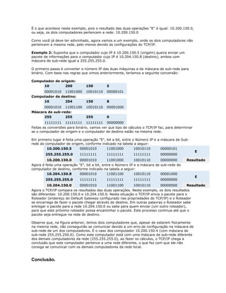 É o que acontece neste exemplo, pois o resultado das duas operações "E" é igual: 10.200.150.0,
ou seja, os dois computadores pertencem a rede: 10.200.150.0
Como você já deve ter adivinhado, agora vamos a um exemplo, onde os dois computadores não
pertencem a mesma rede, pelo menos devido às configurações do TCP/IP.
Exemplo 2: Suponha que o computador cujo IP é 10.200.150.5 (origem) queira enviar um
pacote de informações para o computador cujo IP é 10.204.150.8 (destino), ambos com
máscara de sub-rede igual a 255.255.255.0.
O primeiro passo é converter o número IP das duas máquinas e da máscara de sub-rede para
binário. Com base nas regras que vimos anteriormente, teríamos a seguinte conversão:
Computador de origem:
10
200

150

5

00001010 11001000
Computador de destino:
10
204

10010110

00000101

150

8

00001010 11001100
Máscara de sub-rede:
255
255

10010110

00001000

255

0

11111111 11111111 11111111 00000000
Feitas as conversões para binário, vamos ver que tipo de cálculos o TCP/IP faz, para determinar
se o computador de origem e o computador de destino estão na mesma rede.
Em primeiro lugar é feita uma operação "E", bit a bit, entre o Número IP e a máscara de Subrede do computador de origem, conforme indicado na tabela a seguir:
10.200.150.5
00001010
11001000
10010110
00000101
255.255.255.0

11111111

11111111

11111111

00000000

10.200.150.0
00001010
11001000
10010110
00000000
Agora é feita uma operação "E", bit a bit, entre o Número IP e a máscara de sub-rede do
computador de destino, conforme indicado na tabela a seguir:
10.204.150.8
00001010
11001100
10010110
00001000
255.255.255.0

11111111

11111111

11111111

E

Resultado

00000000

E

10.204.150.0
00001010
11001100
10010110
00000000
Resultado
Agora o TCP/IP compara os resultados das duas operações. Neste exemplo, os dois resultados
são diferentes: 10.200.150.0 e 10.204.150.0. Nesta situação o TCP/IP envia o pacote para o
Roteador (endereço do Default Gateway configurado nas propriedades do TCP/IP) e o Roteador
se encarrega de fazer o pacote chegar através do destino. Em outras palavras o Roteador sabe
entregar o pacote para a rede 10.204.150.0 ou sabe para quem enviar (um outro roteador),
para que este próximo roteador possa encaminhar o pacote. Este processo continua até que o
pacote seja entregue na rede de destino.
Observe que, na figura anterior, temos dois computadores que, apesar de estarem fisicamente
na mesma rede, não conseguirão se comunicar devido a um erro de configuração na máscara de
sub-rede de um dos computadores. É o caso dos computador 10.200.150.4 (com máscara de
sub-rede 255.255.250.0). Como este computador está com uma máscara de sub-rede diferente
dos demais computadores da rede (255.255.255.0), ao fazer os cálculos, o TCP/IP chega a
conclusão que este computador pertence a uma rede diferente, o que faz com que ele não
consiga se comunicar com os demais computadores da rede local.

Conclusão.

 