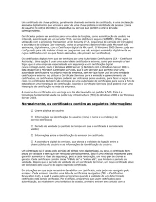 Um certificado de chave pública, geralmente chamado somente de certificado, é uma declaração
assinada digitalmente que vincula o valor de uma chave pública à identidade da pessoa (conta
do usuário no Active Directory), dispositivo ou serviço que contém a chave privada
correspondente.
Certificados podem ser emitidos para uma série de funções, como autenticação de usuário na
Internet, autenticação de um servidor Web, correio eletrônico seguro (S/MIME), IPSec, para
utilização com o protocolo Transaction Layer Security (TLS, segurança de camada de transação)
e assinatura de códigos (por exemplo, todos os programas desenvolvidos pela Microsoft são
assinados, digitalmente, com o Certificado digital da Microsoft. O Windows 2000 Server pode ser
configurado para não instalar drives ou programas que não estejam assinados digitalmente ou
cujos certificados com os quis foram assinados, não possam ser verificados).
Os certificados digitais tem que ser emitidos por uma Autoridade Certificadora (CA – Certificate
Authority). Uma opção é usar uma autoridade certificadora externa, como por exemplo a Veri
Sign, que é uma empresa especializada em segurança e em certificação digital
(www.verisign.com). Com o Windows 2000 Server (e também com o Windows Server 2003),
está disponível o Microsoft Certificate Services, que é um servidor que permite criar uma
autoridade certificadora na própria rede da empresa, sem ter que fazer uso de uma entidade
certificadora externa. Ao utilizar o Certificate Services para a emissão e gerenciamento de
certificados, os certificados digitais poderão ser utilizados pelos usuários, para fazer o logon na
rede. Os certificados também são emitidos de uma autoridade de certificação para outra a fim de
estabelecer uma hierarquia de certificação. Usando o Certificate Services você poderá criar uma
hierarquia de certificação na rede da empresa.
A maioria dos certificados em uso hoje em dia são baseados no padrão X.509. Esta é a
tecnologia fundamental usada na public key infrastructure (PKI) do Windows 2000 e do Windows
Server 2003.

Normalmente, os certificados contêm as seguintes informações:
 Chave pública do usuário
 Informações da identificação do usuário (como o nome e o endereço de
correio eletrônico)
 Período de validade (o período de tempo em que o certificado é considerado
válido)
 Informações sobre a identificação do emissor do certificado.
 A assinatura digital do emissor, que atesta a validade da ligação entre a
chave pública do usuário e as informações de identificação do usuário.
Um certificado só é válido pelo período de tempo nele especificado, ou seja, o certificado tem
prazo de validade e tem que ser renovado periodicamente. Esta é uma medida importante para
garantir aumentar o nível de segurança, pois a cada renovação, um novo par de chaves é
gerado. Cada certificado contém datas “Válido de” e “Válido até”, que limitam o período de
validade. Depois que o período de validade de um certificado terminar, um novo certificado deve
ser solicitado pelo usuário do agora expirado certificado.
Em situações em que seja necessário desabilitar um certificado, este pode ser revogado pelo
emissor. Cada emissor mantém uma lista de certificados revogados (CRL – Certification
Revocation List), a qual é usada pelos programas quando a validade de um determinado
certificado está sendo verificada. Por exemplo, programas que usam certificados para
autenticação, ao receberem uma tentativa de acesso, primeiro entram em contato com a

 