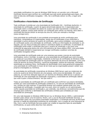 autoridade certificadora (no caso do Windows 2000 Server um servidor com o Microsoft
Certificate Service) para verificar se o certificado que está sendo apresentado para logon, não
está na lista dos certificados revogados – CRL. Se o certificado estiver na CRL, o logon será
negado.

Certificados e Autoridades de Certificação
Todo certificado é emitido por uma Autoridade de Certificação (CA – Certifcate Authority). A
autoridade de certificação, a partir de agora denominada apenas CA, é responsável pela
verificação sobre a veracidade dos dados do usuário que está requisitando o certificado. Por
exemplo, qualquer usuário pode solicitar um certificado para utilizar na Internet. Para obter o
certificado ele precisa utilizar os serviços de uma CA, como por exemplo a VeriSign
(www.verisign.com).
Uma autoridade de certificação é uma entidade encarregada de emitir certificados para
indivíduos, computadores ou organizações, sendo que os certificados é que confirmam a
identidade e outros atributos do usuário do certificado, para outras entidades. Uma autoridade
de certificação aceita uma solicitação de certificado, verifica as informações do solicitador e, em
seguida, usa sua chave privada para aplicar a assinatura digital no certificado. A autoridade de
certificação emite então o certificado para que o usuário do certificado o use como uma
credencial de segurança dentro de uma infra-estrutura de chave pública (PKI). Uma autoridade
de certificação também é responsável por revogar certificados e publicar uma lista de
certificados revogados (CRL).
Uma autoridade de certificação pode ser uma empresa que presta o serviço de autoridade
certificadora, como o VeriSign, ou pode ser uma autoridade de certificação que você cria para
ser usada por sua própria organização, instalando os Serviços de certificados do Windows 2000.
Cada autoridade de certificação pode ter requisitos diferentes de prova de identidade, como uma
conta de domínio do Active Directory, crachá de empregado, carteira de motorista, solicitação
autenticada ou endereço físico. Verificações de identificação como essa geralmente asseguram
uma autoridade de certificação no local, de tal modo que as organizações possam validar seus
próprios empregados ou membros.
As autoridades de certificação corporativas do Windows 2000 Server usam as credenciais da
conta de usuário do Active Directory de uma pessoa, como prova de identidade. Em outras
palavras, se você tiver efetuado logon em um domínio do Windows 2000 Server e solicitar um
certificado de uma autoridade de certificação corporativa, a autoridade de certificação saberá
que você é quem o Active Directory “diz que você é”.
Todas as autoridades de certificação têm um certificado para confirmar sua própria identidade,
emitido por outra autoridade de certificação confiável ou, no caso de autoridades de certificação
raiz, emitido por elas mesmas. É importante lembrar que qualquer pessoa pode criar uma
autoridade de certificação. A questão real é se você, como um usuário ou um administrador,
confia naquela autoridade de certificação e, por extensão, nas diretivas e procedimentos que ela
emprega para confirmar a identidade dos certificados emitidos para entidades por essa
autoridade de certificação.
Em uma rede baseada no Windows 2000 Server (ou no Windows Server 2003), o administrador
também pode utilizar uma CA externa. Porém, com o uso do Microsoft Certificate Services, o
administrador pode criar sua própria autoridade certificadora. O Certificate Services da Microsoft
permite a criação de sofisticados ambientes de certificação, com a criação de uma hierarquia de
CAs. Com o uso do Certificate Services podem ser criadas os seguintes tipos de autoridades
certificadoras, os quais serão descritos mais adiante:
 Enterprise Root CA.
 Enterprise Subordinate CA.

 