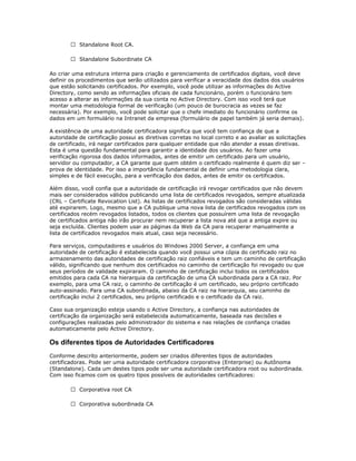  Standalone Root CA.
 Standalone Subordinate CA
Ao criar uma estrutura interna para criação e gerenciamento de certificados digitais, você deve
definir os procedimentos que serão utilizados para verificar a veracidade dos dados dos usuários
que estão solicitando certificados. Por exemplo, você pode utilizar as informações do Active
Directory, como sendo as informações oficiais de cada funcionário, porém o funcionário tem
acesso a alterar as informações da sua conta no Active Directory. Com isso você terá que
montar uma metodologia formal de verificação (um pouco de burocracia as vezes se faz
necessária). Por exemplo, você pode solicitar que o chefe imediato do funcionário confirme os
dados em um formulário na Intranet da empresa (formulário de papel também já seria demais).
A existência de uma autoridade certificadora significa que você tem confiança de que a
autoridade de certificação possui as diretivas corretas no local correto e ao avaliar as solicitações
de certificado, irá negar certificados para qualquer entidade que não atender a essas diretivas.
Esta é uma questão fundamental para garantir a identidade dos usuários. Ao fazer uma
verificação rigorosa dos dados informados, antes de emitir um certificado para um usuário,
servidor ou computador, a CA garante que quem obtém o certificado realmente é quem diz ser –
prova de identidade. Por isso a importância fundamental de definir uma metodologia clara,
simples e de fácil execução, para a verificação dos dados, antes de emitir os certificados.
Além disso, você confia que a autoridade de certificação irá revogar certificados que não devem
mais ser considerados válidos publicando uma lista de certificados revogados, sempre atualizada
(CRL – Certificate Revocation List). As listas de certificados revogados são consideradas válidas
até expirarem. Logo, mesmo que a CA publique uma nova lista de certificados revogados com os
certificados recém revogados listados, todos os clientes que possuírem uma lista de revogação
de certificados antiga não irão procurar nem recuperar a lista nova até que a antiga expire ou
seja excluída. Clientes podem usar as páginas da Web da CA para recuperar manualmente a
lista de certificados revogados mais atual, caso seja necessário.
Para serviços, computadores e usuários do Windows 2000 Server, a confiança em uma
autoridade de certificação é estabelecida quando você possui uma cópia do certificado raiz no
armazenamento das autoridades de certificação raiz confiáveis e tem um caminho de certificação
válido, significando que nenhum dos certificados no caminho de certificação foi revogado ou que
seus períodos de validade expiraram. O caminho de certificação inclui todos os certificados
emitidos para cada CA na hierarquia da certificação de uma CA subordinada para a CA raiz. Por
exemplo, para uma CA raiz, o caminho de certificação é um certificado, seu próprio certificado
auto-assinado. Para uma CA subordinada, abaixo da CA raiz na hierarquia, seu caminho de
certificação inclui 2 certificados, seu próprio certificado e o certificado da CA raiz.
Caso sua organização esteja usando o Active Directory, a confiança nas autoridades de
certificação da organização será estabelecida automaticamente, baseada nas decisões e
configurações realizadas pelo administrador do sistema e nas relações de confiança criadas
automaticamente pelo Active Directory.

Os diferentes tipos de Autoridades Certificadores
Conforme descrito anteriormente, podem ser criados diferentes tipos de autoridades
certificadoras. Pode ser uma autoridade certificadora corporativa (Enterprise) ou Autônoma
(Standalone). Cada um destes tipos pode ser uma autoridade certificadora root ou subordinada.
Com isso ficamos com os quatro tipos possíveis de autoridades certificadores:
 Corporativa root CA
 Corporativa subordinada CA

 