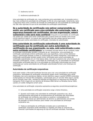  Autônoma root CA
 Autônoma subordinada CA
Uma autoridade de certificação raiz, mais conhecida como autoridade root, é encarada como o
tipo mais confiável de autoridade de certificação na PKI de uma organização. Geralmente, tanto
a segurança física como a diretiva de emissão de certificados de uma autoridade de certificação
raiz são mais rigorosas do que as de autoridades de certificação subordinadas.

Se a autoridade de certificação raiz estiver comprometida ou
emitir um certificado para uma entidade não autorizada, toda a
segurança baseada em certificados, da sua organização, estará
vulnerável e não será mais confiável. Enquanto as autoridades de certificação
raiz podem ser usadas para emitir certificados para usuários finais em tarefas como enviar
correio eletrônico seguro, na maioria das organizações elas são usadas apenas para emitir
certificados para outras autoridades de certificação, chamadas de subordinadas.

Uma autoridade de certificação subordinada é uma autoridade de
certificação que foi certificada por outra autoridade de
certificação de sua organização, ou seja, está subordinada a uma
outra entidade certificadora. Se a entidade principal deixar de ser confiável, todas
as entidades subordinadas também o deixarão de ser. Geralmente, uma autoridade de
certificação subordinada emitirá certificados para usos específicos, como correio eletrônico
seguro, autenticação baseada na Web ou autenticação de cartões inteligentes. Autoridades de
certificação subordinadas também podem emitir certificados para outras autoridades de
certificação subordinadas em um nível abaixo delas. Com isso é possível criar uma hierarquia de
entidades certificadores. Juntas, a autoridade de certificação raiz, as autoridades de certificação
subordinadas certificadas pela raiz e as autoridades de certificação subordinadas que foram
certificadas por outras autoridades de certificação subordinadas formam uma hierarquia de
certificação.

Autoridades de certificação corporativas
Você pode instalar o Microsoft Certificate Services para criar uma autoridade de certificação
corporativa. Autoridades de certificação corporativas podem emitir certificados para várias
finalidades, tais como assinaturas digitais, correio eletrônico seguro usando S/MIME (extensões
multipropósito do Internet Mail protegidas), autenticação para um servidor Web seguro usando
Secure Sockets Layer (SSL, camada de soquetes de segurança) ou segurança da camada de
transporte (TLS) e logon em um domínio do Windows 2000 Server ou Windows Server 2003,
usando um cartão inteligente (smart card).
Uma autoridade de certificação corporativa apresenta as seguintes características/exigências:
 Uma autoridade de certificação corporativa exige o Active Directory.
 Quando você instala uma autoridade de certificação corporativa raiz, ela é
automaticamente adicionada ao armazenamento de certificados das Autoridades
de certificação raiz confiáveis, para todos os usuários e computadores do
domínio. Você precisa ser administrador de domínio ou administrador com direito
de gravação no Active Directory para instalar uma autoridade de certificação
corporativa raiz.
 Todas as solicitações de certificados enviadas para a autoridade de
certificação corporativa serão atendidas ou negadas com base no conjunto de
diretivas e permissões de segurança do tipo de certificado solicitado. Autoridades

 