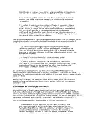 de certificação corporativas nunca definem uma solicitação de certificado como
pendente. Elas imediatamente emitem o certificado ou negam a solicitação.
 Os certificados podem ser emitidos para efetuar logon em um domínio do
Windows 2000 Server ou Windows Server 2003, usando cartões inteligentes
(smart cards).
 O módulo de saída corporativo publica certificados de usuários e a lista de
certificados revogados (CRL), no Active Directory. Para publicar certificados no
Active Directory, o servidor em que a autoridade de certificação está instalada
deve ser membro do grupo de Certificates Publishers (Publicadores de
certificados). Isso é automático para o domínio em que o servidor está, mas a
autoridade de certificação precisará receber as permissões de segurança corretas
para publicar certificados em outros domínios.
Uma autoridade de certificação corporativa usa tipos de certificados, que são baseados em um
modelo de certificado. A seguinte funcionalidade é possível devido ao uso de modelos de
certificado:
 As autoridades de certificação corporativas aplicam verificações de
credenciais aos usuários durante o registro de certificados. Cada modelo de
certificado tem uma permissão de segurança definida no Active Directory que
determina se quem está solicitando o certificado está autorizado a receber o tipo
de certificado solicitado.
 O nome do usuário do certificado é automaticamente gerado.
 O módulo de diretiva adiciona uma lista predefinida de extensões de
certificados ao certificado emitido a partir do modelo do certificado. Isso reduz a
quantidade de informações que a pessoa que solicita o certificado precisa
fornecer sobre o certificado e sobre o uso pretendido.
Os servidores que desempenham o papel de autoridades certificadoras corporativas,
desempenham um papel fundamental na estrutura de segurança da empresa. Por isso é
importante que você implemente políticas de backup e de segurança bem rigorosas em relação a
estes servidores.
Além da segurança lógica, no acesso aos dados, é muito importante cuidar também da
segurança física, controlando quem tem acesso ao servidor configurado como servidor
corporativo root.

Autoridades de certificação autônomas
Você pode instalar os serviços de certificados para criar uma autoridade de certificação
autônoma. Autoridades de certificação autônomas podem emitir certificados para finalidades
diversas, tais como assinaturas digitais, correio eletrônico seguro usando S/MIME (extensões
multipropósito do Internet Mail protegidas) e autenticação para um servidor Web seguro usando
camada de soquetes de segurança (SSL) ou segurança da camada de transporte (TLS).
Uma autoridade de certificação autônoma tem as seguintes características:
 Diferentemente de uma autoridade de certificação corporativa, uma
autoridade de certificação autônoma não exige o uso do Active Directory.
Autoridades de certificação autônomas se destinam principalmente a serem
usadas quando extranets e a Internet estão envolvidas. Por exemplo, se
parceiros de negócios precisam se conectar a rede da empresa para acessar

 