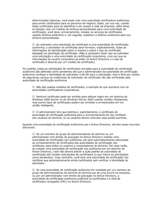 determinados sistemas, você pode criar uma autoridade certificadora autônoma,
para emitir certificados para os parceiros de negócio. Estes, por sua vez, usarão
estes certificados para se identificar e ter acesso a rede da empresa. Além disso,
se desejar usar um módulo de diretiva personalizado para uma autoridade de
certificação, você deve, primeiramente, instalar os serviços de certificados
usando diretiva autônoma e, em seguida, substituir a diretiva autônoma pela sua
diretiva personalizada.
 Ao submeter uma solicitação de certificado a uma autoridade de certificação
autônoma, o solicitador do certificado deve fornecer, explicitamente, todas as
informações de identificação sobre si mesmo e sobre o tipo de certificado
desejado na solicitação do certificado. (Não é necessário fazer isso ao submeter
uma solicitação a uma autoridade de certificação corporativa, uma vez que as
informações do usuário corporativo já estão no Active Directory e o tipo do
certificado é descrito por um modelo de certificado).
Por padrão, todas as solicitações de certificados enviadas para a autoridade de certificação
autônoma são definidas como pendentes até que o administrador da autoridade de certificação
autônoma verifique a identidade do solicitador e dê OK para a solicitação. Isso é feito por razões
de segurança, porque as credenciais do solicitador do certificado não são verificadas pela
autoridade de certificação autônoma.
 Não são usados modelos de certificados, a exemplo do que acontece com as
autoridades certificadores corporativas.
 Nenhum certificado pode ser emitido para efetuar logon em um domínio do
Windows 2000 Server ou do Windows Server 2003 usando cartões inteligentes,
mas outros tipos de certificados podem ser emitidos e armazenados em um
cartão inteligente.
 O administrador tem que distribuir, explicitamente, o certificado da
autoridade de certificação autônoma para o armazenamento de raiz confiável
dos usuários do domínio, ou os usuários devem executar essa tarefa sozinhos.
Quando uma autoridade de certificação autônoma usa o Active Directory, ela tem esses recursos
adicionais:
 Se um membro do grupo de administradores de domínio ou um
administrador com direito de gravação no Active Directory instalar uma
autoridade de certificação raiz autônoma, ela será automaticamente adicionada
ao armazenamento de certificados das autoridades de certificação raiz
confiáveis, para todos os usuários e computadores do domínio. Por essa razão,
ao instalar uma autoridade de certificação raiz autônoma em um domínio do
Active Directory, você não deverá alterar a ação padrão da autoridade de
certificação até receber solicitações de certificados (o que marca as solicitações
como pendentes). Caso contrário, você terá uma autoridade de certificação raiz
confiável que automaticamente emite certificados sem verificar a identidade do
solicitador.
 Se uma autoridade de certificação autônoma for instalada por um membro do
grupo de administradores de domínio do domínio pai de uma árvore na empresa,
ou por um administrador com direito de gravação no Active Directory, a
autoridade de certificação autônoma publicará os certificados e a lista de
certificados revogados (CRL) no Active Directory.

 