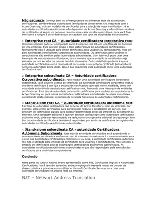 Não esqueça: Conheça bem as diferenças entre os diferentes tipos de autoridades
certificadores. Lembre-se que autoridades certificadoras corporativas são integradas com o
Active Directory, utilizam modelos de certificados para a criação de novos certificados. Já as
autoridades certificadoras autônomas não dependem do Active Directory e não utilizam modelos
de certificados. A seguir um pequeno resumo sobre cada um dos quatro tipos, para você fixar
bem sobre a função e as características de cada um dos tipos de autoridades certificadores:
1. Enterprise root CA – Autoridade certificadora corporativa root :
Um único servidor pode ser configurado como Enterprise root CA em uma floresta de domínios
de uma empresa. Este servidor ocupa o topo da hierarquia de autoridades certificadoras.
Normalmente não é utilizado para emitir certificados para usuários ou computadores, mas sim
para autoridades certificadores corporativas subordinadas. Os certificados para usuários e
computadores são emitidos pelas autoridades subordinadas. Com isso você pode criar uma
hierarquia de autoridades certificadoras, de tal maneira que a emissão de certificados seja
efetuada por um servidor do próprio domínio do usuário. Outro detalhe importante é que a
autoridade certificadora root é responsável por assinar o seu próprio certificado (afinal não há
nenhuma autoridade acima dela). Isso é que caracteriza esta autoridade como uma autoridade
certificadora root.

Enterprise subordinate CA – Autoridade certificadora
Corporativa subordinada: Para instalar uma autoridade certificadora corporativa
2.

subordinada, você deve ter acesso ao certificado da autoridade certificadora corporativa root. O
uso deste certificado é que liga a autoridade certificadora que está sendo instalada, como um
autoridade subordinada a autoridade certificadora root, formando uma hierarquia de entidades
certificadoras. Este tipo de autoridade pode emitir certificados para usuários e computadores do
Active Directory ou para outras autoridades certificadores subordinadas de níveis mais baixo,
aumentando desta maneira, o número de níveis da hierarquia de autoridades certificadoras.
3. Stand-alone root CA – Autoridade certificadora autônoma root :
Este tipo de autoridade certificadora não depende do Active Directory. Pode ser utilizado, por
exemplo, para emitir certificados para parceiros de negócio e prestadores de serviço, que
precisam de certificados digitais para acessar determinadas áreas da Intranet ou da Extranet da
empresa. Uma vantagem adicional é que um servidor configurado como autoridade certificadora
autônoma root, pode ser desconectado da rede, como uma garantia adicional de segurança. Este
tipo de autoridade certificadora também é responsável por emitir os certificados de registro das
autoridades certificadoras autônomas subordinadas.

Stand-alone subordinate CA - Autoridade Certificadora
Autônoma Subordinada: Este tipo de autoridade certificadora está subordinada a
4.

uma autoridade certificadora autônoma root. O processo normalmente é o mesmo utilizado para
o caso das autoridades certificadoras corporativas, ou seja, a autoridade certificadora autônoma
root não é utilizada para emissão de certificados para usuários e computadores, mas sim para a
emissão de certificados para as autoridades certificadoras autônomas subordinadas. As
autoridades certificadoras autônomas subordinadas é que são responsáveis pela emissão dos
certificados para usuários e computadores.

Conclusão
Nesta parte do tutorial fiz uma breve apresentação sobre PKI, Certificados Digitais e Autoridades
Certificadores. Você também aprendeu sobre a criptografia baseada no uso de um par de
chaves: pública e privada e como utilizar o Microsoft Certificate Services para criar uma
autoridade certificadora na própria rede da empresa.

NAT – Network Address Translation

 