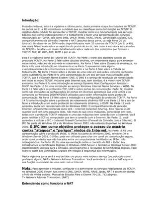 Introdução:
Prezados leitores, esta é a vigésima e última parte, desta primeira etapa dos tutoriais de TCP/IP.
As partes de 01 a 20, constituem o módulo que eu classifiquei como Introdução ao TCP/IP. O
objetivo deste módulo foi apresentar o TCP/IP, mostrar como é o funcionamento dos serviços
básicos, tais como endereçamente IP e Roteamento e fazer uma apresentação dos serviços
relacionados ao TCP/IP, tais como DNS, DHCP, WINS, RRAS, IPSec, Certificados Digitais, ICS,
compartilhamento da conexão Internet e NAT (assunto desta parte, ou seja Parte 20 do
tutorial). No decorrer de 2004 serão disponibilizados mais 20 tutoriais de TCP/IP (de 21 a 40),
nas quais falarei mais sobre os aspéctos do protocolo em si, tais como a estrutura em camadas
do TCP/IP e detalhes um maior detalhamento sobre cada um dos protocolos que formam o
TCP/IP: TCP, IP, UDP, ARP, ICMP e por aí vai.
Esta é a vigésima parte do Tutorial de TCP/IP. Na Parte 1 tratei dos aspectos básicos do
protocolo TCP/IP. Na Parte 2 falei sobre cálculos binários, um importante tópico para entender
sobre redes, máscara de sub-rede e roteamento. Na Parte 3 falei sobre Classes de endereços, na
Parte 4 fiz uma introdução ao roteamento e na Parte 5 apresentei mais alguns
exemplos/análises de como funciona o roteamento e na Parte 6 falei sobre a Tabela de
Roteamento. Na Parte 7 tratei sobre a divisão de uma rede em sub-redes, conceito conhecido
como subnetting. Na Parte 8 fiz uma apresentação de um dos serviços mais utilizados pelo
TCP/IP, que é o Domain Name System: DNS. O DNS é o serviço de resolução de nomes usado
em todas as redes TCP/IP, inclusive pela Internet que, sem dúvidas, é a maior rede TCP/IP
existente. Na Parte 9 fiz uma introdução ao serviço Dynamic Host Configuration Protocol –
DHCP. Na Parte 10 fiz uma introdução ao serviço Windows Internet Name Services – WINS. Na
Parte 11 falei sobre os protocolos TCP, UDP e sobre portas de comunicação. Parte 12, mostrei
como são efetuadas as configurações de portas em diversos aplicativos que você utiliza e os
comandos do Windows 2000/XP/2003 utilizados para exibir informações sobre portas de
comunicação. Na Parte 13 falei sobre a instalação e a configuração do protocolo TCP/IP. Na Parte
14 fiz uma introdução sobre o protocolo de roteamento dinâmico RIP e na Parte 15 foi a vez de
fazer a introdução a um outro protocolo de roteamento dinâmico, o OSPF. Na Parte 16 você
aprendeu sobre um recurso bem útil do Windows 2000: O compartilhamento da conexão
Internet, oficialmente conhecida como ICS – Internet Conection Sharing. Este recurso é útil
quando você tem uma pequena rede, não mais do que cinco máquinas, conectadas em rede,
todas com o protocolo TCP/IP instalado e uma das máquinas tem conexão com a Internet. Você
pode habilitar o ICS no computador que tem a conexão com a Internet. Na Parte 17, você
aprendeu a utilizar o IFC – Internet Firewall Connection (Firewall de Conexão com a Internet). O
IFC faz parte do Windows XP e do Windows Server 2003, não estando disponível no Windows

O IFC tem como objetivo proteger o acesso do usuário
contra “ataques” e “perigos” vindos da Internet. Na Parte 18 fiz uma
2000.

apresentação sobre o protocolo IPSec. O IPSec faz parte do Windows 2000, Windows XP e
Windows Server 2003. O IPSec pode ser utilizado para criar um canal de comunicação seguro,
onde todos os dados que são trocados entre os computaodres habilitados ao IPSec, são
criptografados. Na Parte 19, fiz uma apresentação sobre o conceito de PKI – Public Key
Infrastructure e Certificados Digitais. O Windows 2000 Server e também o Windows Server 2003
disponibilizam serviços para a emissão, gerenciamento e revogação de Certificados Digitais. Falei
sobre o papel dos Certificados Digitais em relação à segurança das informações.
Nesta vigésima parte será a vez de falar um pouco mais sobre o serviço (ou protocolo como
preferem alguns) NAT – Network Address Transaltion. Você entenderá o que é o NAT e qual a
sua função na conexão de uma rede com a Internet.

Nota: Para aprender a instalar, configurar e a administrar os serviços relacionados ao TCP/IP,
no Windows 2000 Server, tais como o DNS, DHCP, WINS, RRAS, Ipsec, NAT e assim por diante,
o livro de minha autoria: Manual de Estudos Para o Exame 70-216, 712 páginas.
T= Network Address Translation. (NAT)

Entendendo como funciona o NAT

 