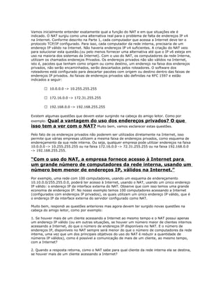 Vamos inicialmente entender exatamente qual a função do NAT e em que situações ele é
indicado. O NAT surgiu como uma alternativa real para o problema de falta de endereços IP v4
na Internet. Conforme descrito na Parte 1, cada computador que acessa a Internet deve ter o
protocolo TCP/IP configurado. Para isso, cada computador da rede interna, precisaria de um
endereço IP válido na Internet. Não haveria endereços IP v4 suficientes. A criação do NAT veio
para solucionar esta questão.(ou pelo menos fornecer uma alternativa até que o IP v6 esteja em
uso na maioria dos sistemas da Internet). Com o uso do NAT, os computadores da rede Interna,
utilizam os chamados endereços Privados. Os endereços privados não são válidos na Internet,
isto é, pacotes que tenham como origem ou como destino, um endereço na faixa dos endereços
privados, não serão encaminhados, serão descartados pelos roteadores. O software dos
roteadores está configurado para descartar pacotes com origem ou destino dentro das faixas de
endereços IP privados. As faixas de endereços privados são definidas na RFC 1597 e estão
indicados a seguir:
 10.0.0.0 -> 10.255.255.255
 172.16.0.0 -> 172.31.255.255
 192.168.0.0 -> 192.168.255.255
Existem algumas questões que devem estar surgindo na cabeça do amigo leitor. Como por

Qual a vantagem do uso dos endereços privados? O que
isso tem a ver com o NAT? Muito bem, vamos esclarecer estas questões.
exemplo:

Pelo fato de os endereços privados não poderem ser utilizados diretamente na Internet, isso
permite que várias empresas utilizem a mesma faixa de endereços privados, como esquema de
endereçamento da sua rede interna. Ou seja, qualquer empresa pode utilizar endereços na faixa
10.0.0.0 -> 10.255.255.255 ou na faixa 172.16.0.0 -> 72.31.255.255 ou na faixa 192.168.0.0
-> 192.168.255.255.

“Com o uso do NAT, a empresa fornece acesso à Internet para
um grande número de computadores da rede interna, usando um
número bem menor de endereços IP, válidos na Internet.”
Por exemplo, uma rede com 100 computadores, usando um esquema de endereçamento
10.10.0.0/255.255.0.0, poderá ter acesso à Internet, usando o NAT, usando um único endereço
IP válido: o endereço IP da interface externa do NAT. Observe que com isso temos uma grande
economia de endereços IP: No nosso exemplo temos 100 computadores acessando a Internet
(configurados com endereços IP privados), os quais utilizam um único endereço IP válido, que é
o endereço IP da interface externa do servidor configurado como NAT.
Muito bem, respondi as questões anteriores mas agora devem ter surgido novas questões na
cabeça do amigo leitor, como por exemplo:
1. Se houver mais de um cliente acessando a Internet ao mesmo tempo e o NAT possui apenas
um endereço IP válido (ou em outras situações, se houver um número maior de clientes internos
acessando a Internet, do que o número de endereços IP disponíveis no NAT. E o número de
endereços IP, disponíveis no NAT sempre será menor do que o número de computadores da rede
interna, uma vez que um dos principais objetivos do uso do NAT é reduzir a quantidade de
números IP válidos), como é possível a comunicação de mais de um cliente, ao mesmo tempo,
com a Internet?
2. Quando a resposta retorna, como o NAT sabe para qual cliente da rede interna ela se destina,
se houver mais de um cliente acessando a Internet?

 