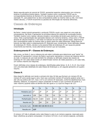 Neste segunda parte do tutorial de TCP/IP, apresentei aspectos relacionados com números
binários e aritmética binária básica. Também mostrei como o protocolo TCP/IP usa os
correspondentes binários do Número IP e da máscara de sub-rede, juntamente com uma
operação "E", para determinar se dois computadores estão na mesma rede ou não. Com base
nestes cálculos, o TCP/IP encaminha os pacotes de informação de maneiras diferentes.

Classes de Endereços
Introdução
Na Parte 1 deste tutorial apresentei o protocolo TCP/IP e qual o seu papel em uma rede de
computadores. Na Parte 2 apresentei os princípios básicos do sistema de numeração binário.
Também mostrei como realizar cálculos simples e conversões de binário para decimal e viceversa. Feita a apresentação das operações básicas com números binários, vimos como o TCP/IP
através de cálculos binários e, com base na máscara de sub-rede (subnet mask), determina se
dois computadores estão na mesma rede ou fazem parte de redes diferentes. Nesta Parte do
tutorial vou falar sobre o endereçamento IP. Mostrarei que, inicialmente, foram definidas classes
de endereços IP. Porém, devido a uma possível falta de endereços IP, por causa do grande
crescimento da Internet, novas alternativas tiveram que ser buscadas.

Endereçamento IP – Classes de Endereços:
Nós vimos, na Parte 2, que a máscara de sub-rede é utilizada para determinar qual "parte" do
endereço IP representa o número da Rede e qual parte representa o número da máquina dentro
da rede. A máscara de sub-rede também foi utilizada na definição original das classes de
endereço IP. Em cada classe existe um determinado número de redes possíveis e, em cada rede,
um número máximo de máquinas.
Foram definidas cinco classes de endereços, identificadas pelas letras: A, B, C, D e E. Vou iniciar
com uma descrição detalhada de cada Classe de Endereços e, em seguida apresento um quadro
resumo.

Classe A:
Esta classe foi definida com tendo o primeiro bit (dos 32 bits que formam um número IP) do
número IP como sendo igual a zero. Com isso o primeiro número IP somente poderá variar de 1
até 126 (na prática até 127, mas o 127 é um número IP reservado, conforme detalharemos mais
adiante). Observe, no esquema a seguir (explicado na Parte 2) que o primeiro bit sendo 0, o
valor máximo (quando todos os demais bits são iguais a 1) a que se chega é de 127:
0
Multiplica por: 27
equivale a:

128

Multiplicação: 0x128
Resulta em: 0
Somando tudo:
Resulta em:

1

1

1

1

1

1

1

26

25

24

23

22

21

20

64

32

16

8

4

2

1

1x64

1x32

1x16

1x8

1x4

1x2

1x1

64

32

16

8

4

2

1

0+64+32+16+8+4+2+1
127

O número 127 não é utilizado como rede Classe A, pois é um número especial, reservado para
fazer referência ao próprio computador. O número 127.0.0.1 é um número especial, conhecido

 