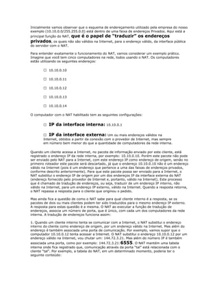 Inicialmente vamos observar que o esquema de endereçamento utilizado pela empresa do nosso
exemplo (10.10.0.0/255.255.0.0) está dentro de uma faixa de endereços Privados. Aqui está a

que é o papel de “traduzir” os endereços
privados, os quais não são válidos na Internet, para o endereço válido, da interface pública
principal função do NAT,
do servidor com o NAT.
Para entender exatamente o funcionamento do NAT, vamos considerar um exemplo prático.
Imagine que você tem cinco computadores na rede, todos usando o NAT. Os computadores
estão utilizando os seguintes endereços:
 10.10.0.10
 10.10.0.11
 10.10.0.12
 10.10.0.13
 10.10.0.14
O computador com o NAT habilitado tem as seguintes configurações:


IP da interface interna: 10.10.0.1

 IP da interface externa: Um ou mais endereços válidos na
Internet, obtidos a partir da conexão com o provedor de Internet, mas sempre
em número bem menor do que a quantidade de computadores da rede interna.
Quando um cliente acessa a Internet, no pacote de informação enviado por este cliente, está
registrado o endereço IP da rede interna, por exemplo: 10.10.0.10. Porém este pacote não pode
ser enviado pelo NAT para a Internet, com este endereço IP como endereço de origem, senão no
primeiro roteador este pacote será descartado, já que o endereço 10.10.0.10 não é um endereço
válido na Internet (pois é um endereço que pertence a uma das faixas de endereços privados,
conforme descrito anteriormente). Para que este pacote possa ser enviado para a Internet, o
NAT substitui o endereço IP de origem por um dos endereços IP da interface externa do NAT
(endereço fornecido pelo provedor de Internet e, portanto, válido na Internet). Este processo
que é chamado de tradução de endereços, ou seja, traduzir de um endereço IP interno, não
válido na Internet, para um endereço IP externo, válido na Internet. Quando a resposta retorna,
o NAT repassa a resposta para o cliente que originou o pedido.
Mas ainda fica a questão de como o NAT sabe para qual cliente interno é a resposta, se os
pacotes de dois ou mais clientes podem ter sido traduzidos para o mesmo endereço IP externo.
A resposta para estas questão é a mesma. O NAT ao executar a função de tradução de
endereços, associa um número de porta, que é único, com cada um dos computadores da rede
interna. A tradução de endereços funciona assim:
1. Quando um cliente interno tenta se comunicar com a Internet, o NAT substitui o endereço
interno do cliente como endereço de origem, por um endereço válido na Internet. Mas além do
endereço é também associada uma porta de comunicação. Por exemplo, vamos supor que o
computador 10.10.0.12 tenta acessar a Internet. O NAT substitui o endereço 10.10.0.12 por um
endereço válido na Internet, vou chutar um: 144.72.3.21. Mas além do número IP é também
associada uma porta, como por exemplo: 144.72.3.21: 6555. O NAT mantém uma tabela
interna onde fica registrado que, comunicação através da porta “tal” está relacionada com o
cliente “tal”. Por exemplo, a tabela do NAT, em um determinado momento, poderia ter o
seguinte conteúdo:

 
