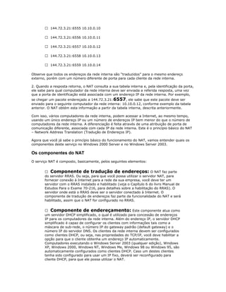  144.72.3.21:6555 10.10.0.10
 144.72.3.21:6556 10.10.0.11
 144.72.3.21:6557 10.10.0.12
 144.72.3.21:6558 10.10.0.13
 144.72.3.21:6559 10.10.0.14
Observe que todos os endereços da rede interna são “traduzidos” para o mesmo endereço
externo, porém com um número diferente de porta para cada cliente da rede interna.
2. Quando a resposta retorna, o NAT consulta a sua tabela interna e, pela identificação da porta,
ele sabe para qual computador da rede interna deve ser enviada a referida resposta, uma vez
que a porta de identificação está associada com um endereço IP da rede interna. Por exemplo,
se chegar um pacote endereçado a 144.72.3.21: 6557, ele sabe que este pacote deve ser
enviado para o seguinte computador da rede interna: 10.10.0.12, conforme exemplo da tabela
anterior. O NAT obtém esta informação a partir da tabela interna, descrita anteriormente.
Com isso, vários computadores da rede interna, podem acessar a Internet, ao mesmo tempo,
usando um único endereço IP ou um número de endereços IP bem menor do que o número de
computadores da rede interna. A diferenciação é feita através de uma atribuição de porta de
comunicação diferente, associada com cada IP da rede interna. Este é o princípio básico do NAT
– Network Address Translation (Tradução de Endereços IP).
Agora que você já sabe o princípio básico do funcionamento do NAT, vamos entender quais os
componentes deste serviço no Windows 2000 Server e no Windows Server 2003.

Os componentes do NAT
O serviço NAT é composto, basicamente, pelos seguintes elementos:
 Componente de tradução de endereços: O NAT faz parte
do servidor RRAS. Ou seja, para que você possa utilizar o servidor NAT, para
fornecer conexão à Internet para a rede da sua empresa, você deve ter um
servidor com o RRAS instalado e habilitado (veja o Capítulo 6 do livro Manual de
Estudos Para o Exame 70-216, para detalhes sobre a habilitação do RRAS). O
servidor onde está o RRAS deve ser o servidor conectado à Internet. O
componente de tradução de endereços faz parte da funcionalidade do NAT e será
habilitado, assim que o NAT for configurado no RRAS.
 Componente de endereçamento: Este componente atua como
um servidor DHCP simplificado, o qual é utilizado para concessão de endereços
IP para os computadores da rede interna. Além do endereço IP, o servidor DHCP
simplificado é capaz de configurar os clientes com informações tais como a
máscara de sub-rede, o número IP do gateway padrão (default gateway) e o
número IP do servidor DNS. Os clientes da rede interna devem ser configurados
como clientes DHCP, ou seja, nas propriedades do TCP/IP, você deve habilitar a
opção para que o cliente obtenha um endereço IP automaticamente.
Computadores executando o Windows Server 2003 (qualquer edição), Windows
XP, Windows 2000, Windows NT, Windows Me, Windows 98 ou Windows 95, são
automaticamente configurados como clientes DHCP. Caso um destes clientes
tenha sido configurado para usar um IP fixo, deverá ser reconfigurado para
cliente DHCP, para que ele possa utilizar o NAT.

 