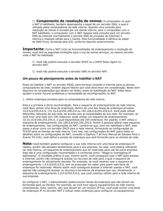  Componente de resolução de nomes: O computador no qual
o NAT é habilitado, também desempenha o papel de um servidor DNS, o qual é
utilizado pelos computadores da rede interna. Quando uma consulta para
resolução de nomes é enviada por um cliente interno, para o computador com o
NAT habilitado, o computador com o NAT repassa esta consulta para um servidor
DNS da Internet (normalmente o servidor DNS do provedor de Internet) e
retorna a resposta obtida para o cliente. Esta funcionalidade é idêntica ao papel
de DNS Proxy, fornecida pelo ICS, conforme descrito anteriormente.

Importante: Como o NAT inclui as funcionalidades de endereçamento e resolução de
nomes, você terá as seguintes limitações para o uso de outros serviços, no mesmo servidor
onde o NAT foi habilitado:
 Você não poderá executar o servidor DHCP ou o DHCP Relay Agent no
servidor NAT.
 Você não poderá executar o servidor DNS no servidor NAT.

Um pouco de planejamento antes de habilitar o NAT
Antes de habilitar o NAT no servidor RRAS, para fornecer conexão à Internet para os demais
computadores da rede, existem alguns fatores que você deve levar em consideração. Neste item
descrevo as considerações que devem ser feitas, antes da habilitação do NAT. Estes fatos
ajudam a evitar futuros problemas e necessidade de reconfigurações no NAT.
1. Utilize endereços privados para os computadores da rede interna.
Esta é a primeira e óbvia recomendação. Para o esquema de endereçamento da rede interna,
você deve utilizar uma faixa de endereços, dentro de uma das faixas de endereços privados:
10.0.0.0/255.0.0.0, 172.16.0.0/255.240.0.0 ou 192.168.0.0/255.255.0.0. Você pode utilizar
diferentes máscaras de sub-rede, de acordo com as necessidades da sua rede. Por exemplo, se
você tiver uma rede com 100 máquinas, pode utilizar um esquema de endereçamento:
10.10.10.0/255.255.255.0, o qual disponibiliza até 254 endereços. Por padrão, o NAT utiliza o
esquema de endereçamento 192.168.0.0/255.255.255.0. Porém é possível alterar este esquema
de endereçamento, nas configurações do NAT. Lembre-se que, uma vez habilitado o NAT, este
passa a atuar como um servidor DHCP para a rede interna, fornecendo as configurações do
TCP/IP para os clientes da rede interna. Com isso, nas configurações do NAT (para todos os
detalhes sobre as configurações do NAT, consulte o Capítulo 7 do livro Manual de Estudos Para o
Exame 70-216), você define o escopo de endereços que será fornecido para os clientes da rede.

Nota: Você também poderia configurar a sua rede interna com uma faixa de endereços IP
válidos, porém não alocados diretamente para a sua empresa. Ou seja, você estaria utilizando
na rede interna, um esquema de endereçamento que foi reservado para uso de outra empresa.
Esta não é uma configuração recomendada e é conhecida como: “illegal or overlapping IP
addressing”. O resultado prático é que, mesmo assim, você conseguirá usar o NAT para acessar
a Internet, porém não conseguirá acessar os recursos da rede para o qual o esquema de
endereçamento foi oficialmente alocado. Por exemplo, se você resolveu usar o esquema de
endereçamento 1.0.0.0/255.0.0.0, sem se preocupar em saber para quem esta faixa de
endereços foi reservado. Mesmo assim você conseguirá acessar a Internet usando o NAT, você
apenas não conseguirá acessar os recursos e servidores da empresa que usa, oficialmente, o
esquema de endereçamento 1.0.0.0/255.0.0.0, que você resolveu utilizar para a rede interna da
sua empresa.
Ao configurar o NAT, o administrador poderá excluir faixas de endereços que não devem ser
fornecidas para os clientes. Por exemplo, se você tiver alguns equipamentos da rede interna
(impressoras, hubs, switchs, etc) que devam ter um número IP fixo, você pode excluir uma faixa
de endereços IP no servidor NAT e utilizar estes endereços para configurar os equipamentos

 