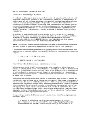 que, por algum motivo, precisam de um IP fixo.
2. Usar um ou mais endereços IP públicos.
Se você estiver utilizando um único endereço IP, fornecido pelo provedor de Internet, não serão
necessárias configurações adicionais no NAT. Porém se você obtém dois ou mais endereços IP
públicos, você terá que configurar a interface externa do NAT (interface ligada a Internet), com
a faixa de endereços públicos, fornecidos pelo provedor de Internet. A faixa é informada no
formato padrão: Número IP/Máscara de sub-rede. Pode existir situações em que nem todos os
números fornecidos pelo provedor possam ser informados usando esta representação. Nestas
situações pode acontecer de você não poder utilizar todos os endereços disponibilizados pelo
provedor de Internet, a não ser que você utilize a representação por faixas, conforme descrito
mais adiante.
Se o número de endereços fornecido for uma potência de 2 (2, 4, 8, 16, 32, 64 e assim por
diante), é mais provável que você consiga representar a faixa de endereços no formato Número
IP/Máscara de sub-rede. Por exemplo, se você recebeu quatro endereços IP públicos:
206.73.118.212, 206.73.118.213, 206.73.118.214 e 206.73.118.215. Esta faixa pode ser
representada da seguinte maneira: 206.73.118.212/255.255.255.252.

Nota: Para maiores detalhes sobre a representação de faixas de endereços IP e máscaras de
sub-rede, consulte as seguintes partes deste tutorial: Parte 1, Parte 2, Parte 3 e Parte 4.
Caso não seja possível fazer a representação no formato Número IP/Máscara de sub-rede, você
pode informar os endereços públicos como uma série de faixas de endereços, conforme exemplo
a seguir:
 206.73.118.213 -> 206.73.118.218
 206.73.118.222 -> 206.73.118.240
3. Permitir conexões da Internet para a rede interna da empresa
O funcionamento normal do NAT, permite que sejam feitas conexões da rede privada para
recursos na Internet. Por exemplo, um cliente da rede acessando um servidor de ftp na Internet.
Neste caso, o cliente executando um programa cliente de ftp, faz a conexão com um servidor ftp
da Internet. Quando os pacotes de resposta chegam no NAT, eles podem ser repassados ao
cliente, pois representam a resposta a uma conexão iniciada internamente e não uma tentativa
de acesso vinda da Internet.
Você pode querer fornecer acesso a um servidor da rede interna, para usuários da Internet. Por
exemplo, você pode configurar um servidor da rede interna com o IIS e instalar neste servidor o
site da empresa. Em seguida você terá que configurar o NAT, para que os usuários da Internet
possam acessar este servidor da rede interna. Observe que nesta situação, chegarão pacotes da
Internet, os quais não representarão respostas a requisições dos clientes da rede interna, mas
sim requisições de acesso dos usuários da Internet, a um servidor da rede interna. Por padrão
este tráfego será bloqueado no NAT. Porém o administrador pode configurar o NAT para aceitar
requisições vindas de clientes da Internet, para um servidor da rede interna. Para fazer estas
configurações você deve seguir os seguintes passos:
Para permitir que usuários da Internet, acessem recursos na sua rede interna, siga os passos
indicados a seguir:
 O servidor da rede interna, que deverá ser acessado através da Internet,
deve ser configurado com um número IP fixo (número que faça parte da faixa de
endereços fornecidos pelo NAT, para uso da rede interna) e com o número IP do

 