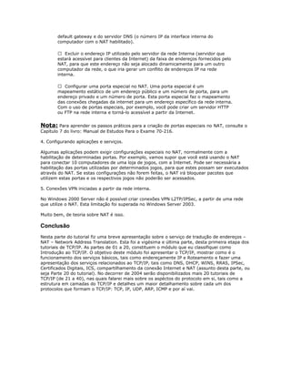 default gateway e do servidor DNS (o número IP da interface interna do
computador com o NAT habilitado).
 Excluir o endereço IP utilizado pelo servidor da rede Interna (servidor que
estará acessível para clientes da Internet) da faixa de endereços fornecidos pelo
NAT, para que este endereço não seja alocado dinamicamente para um outro
computador da rede, o que iria gerar um conflito de endereços IP na rede
interna.
 Configurar uma porta especial no NAT. Uma porta especial é um
mapeamento estático de um endereço público e um número de porta, para um
endereço privado e um número de porta. Esta porta especial faz o mapeamento
das conexões chegadas da internet para um endereço específico da rede interna.
Com o uso de portas especiais, por exemplo, você pode criar um servidor HTTP
ou FTP na rede interna e torná-lo acessível a partir da Internet.

Nota: Para aprender os passos práticos para a criação de portas especiais no NAT, consulte o
Capítulo 7 do livro: Manual de Estudos Para o Exame 70-216.
4. Configurando aplicações e serviços.
Algumas aplicações podem exigir configurações especiais no NAT, normalmente com a
habilitação de determinadas portas. Por exemplo, vamos supor que você está usando o NAT
para conectar 10 computadores de uma loja de jogos, com a Internet. Pode ser necessária a
habilitação das portas utilizadas por determinados jogos, para que estes possam ser executados
através do NAT. Se estas configurações não forem feitas, o NAT irá bloquear pacotes que
utilizem estas portas e os respectivos jogos não poderão ser acessados.
5. Conexões VPN iniciadas a partir da rede interna.
No Windows 2000 Server não é possível criar conexões VPN L2TP/IPSec, a partir de uma rede
que utilize o NAT. Esta limitação foi superada no Windows Server 2003.
Muito bem, de teoria sobre NAT é isso.

Conclusão
Nesta parte do tutorial fiz uma breve apresentação sobre o serviço de tradução de endereços –
NAT – Network Address Translation. Esta foi a vigésima e última parte, desta primeira etapa dos
tutoriais de TCP/IP. As partes de 01 a 20, constituem o módulo que eu classifiquei como
Introdução ao TCP/IP. O objetivo deste módulo foi apresentar o TCP/IP, mostrar como é o
funcionamento dos serviços básicos, tais como endereçamente IP e Roteamento e fazer uma
apresentação dos serviços relacionados ao TCP/IP, tais como DNS, DHCP, WINS, RRAS, IPSec,
Certificados Digitais, ICS, compartilhamento da conexão Internet e NAT (assunto desta parte, ou
seja Parte 20 do tutorial). No decorrer de 2004 serão disponibilizados mais 20 tutoriais de
TCP/IP (de 21 a 40), nas quais falarei mais sobre os aspéctos do protocolo em si, tais como a
estrutura em camadas do TCP/IP e detalhes um maior detalhamento sobre cada um dos
protocolos que formam o TCP/IP: TCP, IP, UDP, ARP, ICMP e por aí vai.

 