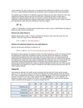 como localhost. Ou seja, sempre que um programa fizer referência a localhost ou ao número
127.0.0.1, estará fazendo referência ao computador onde o programa está sendo executado.
Por padrão, para a Classe A, foi definida a seguinte máscara de sub-rede: 255.0.0.0. Com esta
máscara de subrede observe que temos 8 bits para o endereço da rede e 24 bits para o
endereço da máquina dentro da rede. Com base no número de bits para a rede e para as
máquinas, podemos determinar quantas redes Classe A podem existir e qual o número máximo
de máquinas por rede. Para isso utilizamos a fórmula a seguir:

2n- 2
, onde "n" representa o número de bits utilizado para a rede ou para a identificação da máquina
dentro da rede. Vamos aos cálculos:
Número de redes Classe A:
Número de bits para a rede: 7. Como o primeiro bit sempre é zero, este não varia. Por isso
sobram 7 bits (8-1) para formar diferentes redes:
27-2 -> 128-2 -> 126 redes Classe A
Número de máquinas (hosts) em uma rede Classe A:
Número de bits para identificar a máquina: 24
224-2 -> 128-2 -> 16.777.214 máquinas em cada rede classe A
Na Classe A temos apenas um pequeno número de redes disponíveis, porém um grande número
de máquinas em cada rede. Já podemos concluir que este número de máquinas, na prática,
jamais será necessários para uma única rede. Com isso observe que, com este esquema de
endereçamento, teríamos poucas redes Classe A (apenas 126) e com um número muito grande
de máquinas em cada rede. Isso causaria desperdício de endereços, pois se o endereço de uma
rede Classe A fosse disponibilizado para um empresa, esta utilizaria apenas uma pequena
parcela dos endereços disponíveis e todos os demais endereços ficariam sem uso. Para resolver
esta questão é que passou-se a utilizar a divisão em sub-redes, assunto este que será visto na
Parte 5 destes tutorial.

Classe B:
Esta classe foi definida com tendo os dois primeiros bits do número IP como sendo sempre
iguais a 1 e 0. Com isso o primeiro número do endereço IP somente poderá variar de 128 até
191. Como o segundo bit é sempre 0, o valor do segundo bit que é 64 nunca é somado para o
primeiro número IP, com isso o valor máximo fica em: 255-64, que é o 191. Observe, no
esquema a seguir, que o primeiro bit sendo 1 e o segundo sendo 0, o valor máximo (quando
todos os demais bits são iguais a 1) a que se chega é de 191:
1
Multiplica por: 27
equivale a:

128

Multiplicação: 1x128
Resulta em: 128

0

1

1

1

1

1

1

26

25

24

23

22

21

20

64

32

16

8

4

2

1

0x64

1x32

1x16

1x8

1x4

1x2

1x1

0

32

16

8

4

2

1

 