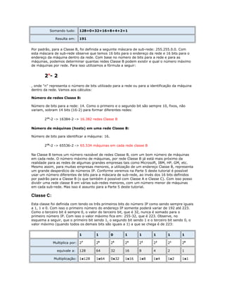 Somando tudo:
Resulta em:

128+0+32+16+8+4+2+1
191

Por padrão, para a Classe B, foi definida a seguinte máscara de sub-rede: 255.255.0.0. Com
esta máscara de sub-rede observe que temos 16 bits para o endereço da rede e 16 bits para o
endereço da máquina dentro da rede. Com base no número de bits para a rede e para as
máquinas, podemos determinar quantas redes Classe B podem existir e qual o número máximo
de máquinas por rede. Para isso utilizamos a fórmula a seguir:

2n- 2
, onde "n" representa o número de bits utilizado para a rede ou para a identificação da máquina
dentro da rede. Vamos aos cálculos:
Número de redes Classe B:
Número de bits para a rede: 14. Como o primeiro e o segundo bit são sempre 10, fixos, não
variam, sobram 14 bits (16-2) para formar diferentes redes:
214-2 -> 16384-2 -> 16.382 redes Classe B
Número de máquinas (hosts) em uma rede Classe B:
Número de bits para identificar a máquina: 16.
216-2 -> 65536-2 -> 65.534 máquinas em cada rede classe B
Na Classe B temos um número razoável de redes Classe B, com um bom número de máquinas
em cada rede. O número máximo de máquinas, por rede Classe B já está mais próximo da
realidade para as redes de algumas grandes empresas tais como Microsoft, IBM, HP, GM, etc.
Mesmo assim, para muitas empresas menores, a utilização de um endereço Classe B, representa
um grande desperdício de números IP. Conforme veremos na Parte 5 deste tutorial é possível
usar um número diferentes de bits para a máscara de sub-rede, ao invés dos 16 bits definidos
por padrão para a Classe B (o que também é possível com Classe A e Classe C). Com isso posso
dividir uma rede classe B em várias sub-redes menores, com um número menor de máquinas
em cada sub-rede. Mas isso é assunto para a Parte 5 deste tutorial.

Classe C:
Esta classe foi definida com tendo os três primeiros bits do número IP como sendo sempre iguais
a 1, 1 e 0. Com isso o primeiro número do endereço IP somente poderá variar de 192 até 223.
Como o terceiro bit é sempre 0, o valor do terceiro bit, que é 32, nunca é somado para o
primeiro número IP. Com isso o valor máximo fica em: 255-32, que é 223. Observe, no
esquema a seguir, que o primeiro bit sendo 1, o segundo bit sendo 1 e o terceiro bit sendo 0, o
valor máximo (quando todos os demais bits são iguais a 1) a que se chega é de 223:
1
Multiplica por: 27
equivale a:

128

Multiplicação: 1x128

1

0

1

1

1

1

1

26

25

24

23

22

21

20

64

32

16

8

4

2

1

1x64

0x32

1x16

1x8

1x4

1x2

1x1

 