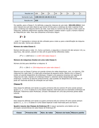 Resulta em: 128
Somando tudo:
Resulta em:

64

0

16

8

4

2

1

128+64+0+16+8+4+2+1
223

Por padrão, para a Classe C, foi definida a seguinte máscara de sub-rede: 255.255.255.0. Com
esta máscara de sub-rede observe que temos 24 bits para o endereço da rede e apenas 8 bits
para o endereço da máquina dentro da rede. Com base no número de bits para a rede e para as
máquinas, podemos determinar quantas redes Classe C podem existir e qual o número máximo
de máquinas por rede. Para isso utilizamos a fórmula a seguir:

2n- 2
, onde "n" representa o número de bits utilizado para a rede ou para a identificação da máquina
dentro da rede. Vamos aos cálculos:
Número de redes Classe C:
Número de bits para a rede: 21. Como o primeiro, o segundo e o terceiro bit são sempre 110, ou
seja:fixos, não variam, sobram 21 bits (24-3) para formar diferentes redes:
221-2 -> 2097152-2 -> 2.097.150 redes Classe C
Número de máquinas (hosts) em uma rede Classe C:
Número de bits para identificar a máquina: 8
28-2 -> 256-2 -> 254 máquinas em cada rede classe C
Observe que na Classe C temos um grande número de redes disponíveis, com, no máximo, 254
máquinas em cada rede. É o ideal para empresas de pequeno porte. Mesmo com a Classe C,
existe um grande desperdício de endereços. Imagine uma pequena empresa com apenas 20
máquinas em rede. Usando um endereço Classe C, estariam sendo desperdiçados 234
endereços. Conforme já descrito anteriormente, esta questão do desperdício de endereços IP
pode ser resolvida através da utilização de sub-redes.

Classe D:
Esta classe foi definida com tendo os quatro primeiros bits do número IP como sendo sempre
iguais a 1, 1, 1 e 0. A classe D é uma classe especial, reservada para os chamados endereços de
Multicast. Falaremos sobre Muliticast, Unicast e Broadcast em uma das próximas partes deste
tutorial.

Classe E:
Esta classe foi definida com tendo os quatro primeiros bits do número IP como sendo sempre
iguais a 1, 1, 1 e 1. A classe E é uma classe especial e está reservada para uso futuro.
Quadro resumo das Classes de Endereço IP: A seguir apresento uma tabela com as
principais características de cada Classe de Endereços IP:
Classe

Primeiros bits

Núm. de redes

Número de hosts Máscara padrão

 