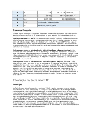 A

0

126

16.777.214 255.0.0.0

B

10

C

110

D

1110

Utilizado para tráfego Multicast

E

1111

Reservado para uso futuro

16.382
2.097.150

65.534 255.255.0.0
254

255.255.255.0

Endereços Especiais:
Existem alguns endereços IP especiais, reservados para funções específicas e que não podem
ser utilizados como endereços de uma máquina da rede. A seguir descrevo estes endereços.
Endereços da rede 127.0.0.0: São utilizados como um aliás (apelido), para fazer referência a
própria máquina. Normalmente é utilizado o endereço 127.0.0.1, o qual é associado ao nome
localhost. Esta associação é feita através do arquivo hosts. No Windows 95/98/Me o arquivo
hosts está na pasta onde o Windows foi instalado e no Windows 2000/XP, o arquivo hosts está
no seguinte caminho: system32/drivers/etc, sendo que este caminho fica dentro da pasta onde
o Windows foi instalado.
Endereço com todos os bits destinados à identificação da máquina, iguais a 0: Um
endereço com zeros em todos os bits de identificação da máquina, representa o endereço da
rede. Por exemplo, vamos supor que você tenha uma rede Classe C. A máquina a seguir é uma
máquina desta rede: 200.220.150.3. Neste caso o endereço da rede é: 200.220.150.0, ou seja,
zero na parte destinada a identificação da máquina. Sendo uma rede classe C, a máscara de
sub-rede é 255.255.255.0.
Endereço com todos os bits destinados à identificação da máquina, iguais a 1: Um
endereço com valor 1 em todos os bits de identificação da máquina, representa o endereço de
broadcast. Por exemplo, vamos supor que você tenha uma rede Classe C. A máquina a seguir é
uma máquina desta rede: 200.220.150.3. Neste caso o endereço de broadcast desta rede é o
seguinte: 200.220.150.255, ou seja, todos os bits da parte destinada à identificação da
máquina, iguais a 1. Sendo uma rede classe C, a máscara de sub-rede é 255.255.255.0. Ao
enviar uma mensagem para o endereço do broadcast, a mensagem é endereçada para todos as
máquinas da rede. Falaremos mais sobre Broadcast, Unicast e Multiast, nas próximas partes
deste tutorial.

Introdução ao Roteamento IP
Introdução
Na Parte 1 deste tutorial apresentei o protocolo TCP/IP e qual o seu papel em uma rede de
computadores. Na Parte 2 apresentei os princípios básicos do sistema de numeração binário.
Também mostrei como realizar cálculos simples e conversões de Binário para Decimal e viceversa. Feita a apresentação das operações básicas com números binários, vimos como o TCP/IP
através de cálculos binários e, com base na máscara de sub-rede (subnet mask), determina se
dois computadores estão na mesma rede ou fazem parte de redes diferentes. Na Parte 3 falei
sobre o endereçamento IP. Mostrei que, inicialmente, foram definidas classes de endereços IP.
Porém, devido a uma possível falta de endereços, por causa do grande crescimento da Internet,
novas alternativas tiveram que ser buscadas. Nesta parte vou iniciar a abordagem sobre
Roteamento. Falarei sobre o papel dos roteadores na ligação entre redes locais (LANs) para
formar uma WAN. Mostrarei alguns exemplos básicos de roteamento. Na parte 5 vou aprofundar
um pouco mais a discussão sobre Roteamento.

 