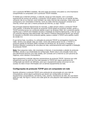 com o protocolo NETBEUI instalado, não será capaz de acessar uma pasta ou uma Impressora
compartilhada no computador com o protocolo TCP/IP instalado.
À medida que a Internet começou, a cada dia, tornar-se mais popular, com o aumento
exponencial do número de usuários, o protocolo TCP/IP passou a tornar-se um padrão de fato,
utilizando não só na Internet, como também nas redes internas das empresas, redes estas que
começavam a ser conectadas à Internet. Como as redes internas precisavam conectar-se à
Internet, tinham que usar o mesmo protocolo da Internet, ou seja: TCP/IP.
Dos principais Sistemas Operacionais do mercado, o UNIX sempre utilizou o protocolo TCP/IP
como padrão. O Windows dá suporte ao protocolo TCP/IP desde as primeiras versões, porém o
TCP/IP somente tornou-se o protocolo padrão a partir do Windows 2000. Ser o protocolo padrão
significa que o TCP/IP será instalado durante a instalação do Sistema Operacional, a não ser que
um protocolo diferente seja selecionado. Até mesmo o Sistema Operacional Novell, que sempre
foi baseado no IPX/SPX como protocolo padrão, passou a adotar o TCP/IP como padrão a partir
da versão 5.0.
O que temos hoje, na prática, é a utilização do protocolo TCP/IP na esmagadora maioria das
redes. Sendo a sua adoção cada vez maior. Como não poderia deixar de ser, o TCP/IP é o
protocolo padrão do Windows 2000 e também do Windows XP. Se durante a instalação, o
Windows detectar a presença de uma placa de rede, automaticamente será sugerida a instalação
do protocolo TCP/IP.
Nota: Para pequenas redes, não conectadas à Internet, é recomendada a adoção do protocolo
NETBEUI, devido a sua simplicidade de configuração. Porém esta é uma situação muito rara,
pois dificilmente teremos uma rede isolada, sem conexão com a Internet ou com parceiros de
negócios, como clientes e fornecedores.
Agora passaremos a estudar algumas características do protocolo TCP/IP. Veremos que cada
equipamento que faz parte de uma rede baseada no TCP/IP tem alguns parâmetros de
configuração que devem ser definidos, para que o equipamento possa comunicar-se com
sucesso na rede e trocar informações com os demais equipamentos da rede.

Configurações do protocolo TCP/IP para um computador em rede
Quando utilizamos o protocolo TCP/IP como protocolo de comunicação em uma rede de
computadores, temos alguns parâmetros que devem ser configurados em todos os
equipamentos (computadores, servidores, hubs, switchs, impressoras de rede, etc) que fazem
parte da rede. Na Figura 1 temos uma visão geral de uma pequena rede baseada no protocolo
TCP/IP:

 