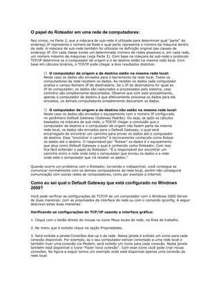 O papel do Roteador em uma rede de computadores:
Nos vimos, na Parte 2, que a máscara de sub-rede é utilizada para determinar qual "parte" do
endereço IP representa o número da Rede e qual parte representa o número da máquina dentro
da rede. A máscara de sub-rede também foi utilizada na definição original das classes de
endereço IP. Em cada classe existe um determinado número de redes possíveis e, em cada rede,
um número máximo de máquinas (veja Parte 3). Com base na máscara de sub-rede o protocolo
TCP/IP determina se o computador de origem e o de destino estão na mesma rede local. Com
base em cálculos binários, o TCP/IP pode chegar a dois resultados distintos:
 O computador de origem e de destino estão na mesma rede local:
Neste caso os dados são enviados para o barramento da rede local. Todos os
computadores da rede recebem os dados. Ao receber os dados cada computador
analisa o campo Número IP do destinatário. Se o IP do destinatário for igual ao
IP do computador, os dados são capturados e processados pelo sistema, caso
contrário são simplesmente descartados. Observe que com este procedimento,
apenas o computador de destino é que efetivamente processa os dados para ele
enviados, os demais computadores simplesmente descartam os dados.
 O computador de origem e de destino não estão na mesma rede local:
Neste caso os dados são enviados o equipamento com o número IP configurado
no parâmtero Default Gateway (Gateway Padrão). Ou seja, se após os cálculos
baseados na máscara de sub-rede, o TCP/IP chegar a conclusão que o
computador de destino e o computador de origem não fazem parte da mesma
rede local, os dados são enviados para o Default Gateway, o qual será
encarregado de encontrar um caminho para enviar os dados até o computador
de destino. Esse "encontrar o caminho" é tecnicamente conhecido como Rotear
os dados até o destino. O responsável por "Rotear" os dados é o equipamento
que atua como Default Gateway o qual é conhecido como Roteador. Com isso
fica fácil entender o papel do Roteador: "É o responsável por encontrar um
caminho entre a rede onde está o computador que enviou os dados e a rede
onde está o computador que irá receber os dados."
Quando ocorre um problema com o Roteador, tornando-o indisponível, você consegue se
comunicar normalmente com os demais computadores da rede local, porém não conseguirá
comunicação com outras redes de computadores, como por exemplo a Internet.

Como eu sei qual o Default Gateway que está configurado no Windows
2000?
Você pode verificar as configurações do TCP/IP de um computador com o Windows 2000 Server
de duas maneiras: com as proprieades da interface de rede ou com o comando ipconfig. A seguir
descrevo estas duas maneiras:
Verificando as configurações do TCP/IP usando a interface gráfica:
1. Clique com o botão direito do mouse no ícone Meus locais de rede, na Área de trabalho.
2. No menu que é exibido clique na opção Propriedades.
3. Será exibida a janela Conexões dial-up e de rede. Nessa janela é exibido um ícone para cada
conexão disponível. Por exemplo, se o seu computador estiver conectado a uma rede local e
também tiver uma conexão via Modem, será exibido um ícone para cada conexão. Nesta janela
também está disponível o ícone "Fazer nova conexão". Com esse ícone você pode criar novas
conexões. Na figura a seguir temos um exemplo onde está disponível apenas uma conexão de
rede local:

 