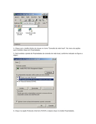 4. Clique com o botão direito do mouse no ícone "Conexão de rede local". No menu de opções
que é exibido clique em Propriedades.
5. Será exibida a janela de Propriedades da conexão de rede local, conforme indicado na figura a
seguir:

6. Clique na opção Protocolo Internet (TCP/IP) e depois clique no botão Propriedades.

 