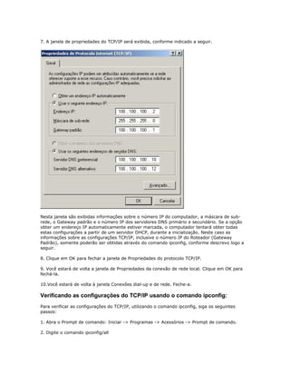 7. A janela de propriedades do TCP/IP será exibida, conforme indicado a seguir.

Nesta janela são exibidas informações sobre o número IP do computador, a máscara de subrede, o Gateway padrão e o número IP dos servidores DNS primário e secundário. Se a opção
obter um endereço IP automaticamente estiver marcada, o computador tentará obter todas
estas configurações a partir de um servidor DHCP, durante a inicialização. Neste caso as
informações sobre as configurações TCP/IP, inclusive o número IP do Roteador (Gateway
Padrão), somente poderão ser obtidas através do comando ipconfig, conforme descrevo logo a
seguir.
8. Clique em OK para fechar a janela de Propriedades do protocolo TCP/IP.
9. Você estará de volta a janela de Propriedades da conexão de rede local. Clique em OK para
fechá-la.
10.Você estará de volta à janela Conexões dial-up e de rede. Feche-a.

Verificando as configurações do TCP/IP usando o comando ipconfig:
Para verificar as configurações do TCP/IP, utilizando o comando ipconfig, siga os seguintes
passos:
1. Abra o Prompt de comando: Iniciar -> Programas -> Acessórios -> Prompt de comando.
2. Digite o comando ipconfig/all

 