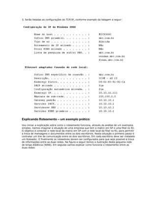 3. Serão listadas as configurações do TCP/IP, conforme exemplo da listagem a seguir:

Explicando Roteamento – um exemplo prático:
Vou iniciar a explicação sobre como o roteamento funciona, através da análise de um exemplos
simples. Vamos imaginar a situação de uma empresa que tem a matriz em SP e uma filial no RJ.
O objetivo é conectar a rede local da matriz em SP com a rede local da filial no RJ, para permitir
a troca de mensagens e documentos entre os dois escritórios. Nesta situação o primeiro passo é
contratar um link de comunicação entre os dois escritórios. Em cada escritório deve ser instalado
um Roteador. E finalmente os roteadores devem ser configurados para que seja possível a troca
de informações entre as duas redes. Na figura a seguir temos a ilustração desta pequena rede
de longa distância (WAN). Em seguida vamos explicar como funciona o roteamento entre as
duas redes:

 