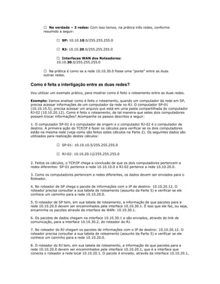  Na verdade – 3 redes: Com isso temos, na prática três redes, conforme
resumido a seguir:
 SP: 10.10.10.0/255.255.255.0
 RJ: 10.10.20.0/255.255.255.0
 Interfaces WAN dos Roteadores:
10.10.30.0/255.255.255.0
 Na prática é como se a rede 10.10.30.0 fosse uma "ponte" entre as duas
outras redes.

Como é feita a interligação entre as duas redes?
Vou utilizar um exemplo prático, para mostrar como é feito o roteamento entre as duas redes.
Exemplo: Vamos analisar como é feito o roteamento, quando um computador da rede em SP,
precisa acessar informações de um computador da rede no RJ. O computador SP-01
(10.10.10.5), precisa acessar um arquivo que está em uma pasta compartilhada do computador
RJ-02 (10.10.20.12). Como é feito o roteamento, de tal maneira que estes dois computadores
possam trocar informações? Acompanhe os passos descritos a seguir:
1. O computador SP-01 é o computador de origem e o computador RJ-02 é o computador de
destino. A primeira ação do TCP/IP é fazer os cálculos para verificar se os dois computadores
estão na mesma rede (veja como são feitos estes cálculos na Parte 2). Os seguintes dados são
utilizados para realização destes cálculos:
 SP-01: 10.10.10.5/255.255.255.0
 RJ-02: 10.10.20.12/255.255.255.0
2. Feitos os cálculos, o TCP/IP chega a conclusão de que os dois computadores pertencem a
redes diferentes: SP-01 pertence a rede 10.10.10.0 e RJ-02 pertence a rede 10.10.20.0.
3. Como os computadores pertencem a redes diferentes, os dados devem ser enviados para o
Roteador.
4. No roteador de SP chega o pacote de informações com o IP de destino: 10.10.20.12. O
roteador precisa consultar a sua tabela de roteamento (assunto da Parte 5) e verificar se ele
conhece um caminho para a rede 10.10.20.0.
5. O roteador de SP tem, em sua tabela de roteamento, a informação de que pacotes para a
rede 10.10.20.0 devem ser encaminhados pela interface 10.10.30.1. É isso que ele faz, ou seja,
encaminha os pacotes através da interface de WAN: 10.10.30.1.
6. Os pacotes de dados chegam na interface 10.10.30.1 e são enviados, através do link de
comunicação, para a interface 10.10.30.2, do roteador do RJ.
7. No roteador do RJ chegam os pacotes de informações com o IP de destino: 10.10.20.12. O
roteador precisa consultar a sua tabela de roteamento (assunto da Parte 5) e verificar se ele
conhece um caminho para a rede 10.10.20.0.
8. O roteador do RJ tem, em sua tabela de roteamento, a informação de que pacotes para a
rede 10.10.20.0 devem ser encaminhados pela interface 10.10.20.1, que é a interface que
conecta o roteador a rede local 10.10.20.1. O pacote é enviado, através da interface 10.10.20.1,

 